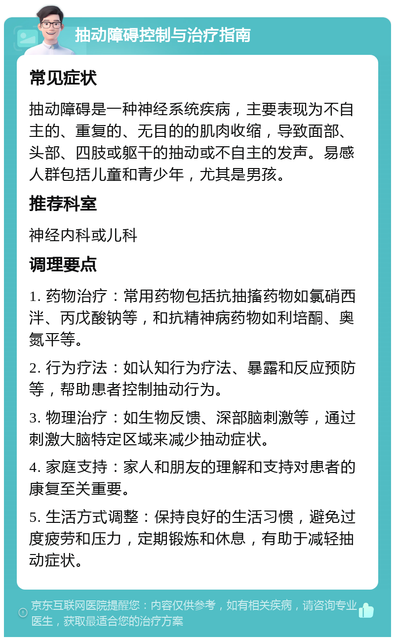 抽动障碍控制与治疗指南 常见症状 抽动障碍是一种神经系统疾病，主要表现为不自主的、重复的、无目的的肌肉收缩，导致面部、头部、四肢或躯干的抽动或不自主的发声。易感人群包括儿童和青少年，尤其是男孩。 推荐科室 神经内科或儿科 调理要点 1. 药物治疗：常用药物包括抗抽搐药物如氯硝西泮、丙戊酸钠等，和抗精神病药物如利培酮、奥氮平等。 2. 行为疗法：如认知行为疗法、暴露和反应预防等，帮助患者控制抽动行为。 3. 物理治疗：如生物反馈、深部脑刺激等，通过刺激大脑特定区域来减少抽动症状。 4. 家庭支持：家人和朋友的理解和支持对患者的康复至关重要。 5. 生活方式调整：保持良好的生活习惯，避免过度疲劳和压力，定期锻炼和休息，有助于减轻抽动症状。