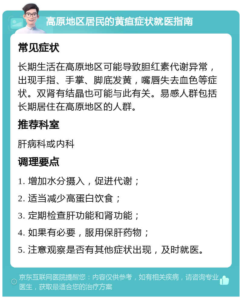 高原地区居民的黄疸症状就医指南 常见症状 长期生活在高原地区可能导致胆红素代谢异常，出现手指、手掌、脚底发黄，嘴唇失去血色等症状。双肾有结晶也可能与此有关。易感人群包括长期居住在高原地区的人群。 推荐科室 肝病科或内科 调理要点 1. 增加水分摄入，促进代谢； 2. 适当减少高蛋白饮食； 3. 定期检查肝功能和肾功能； 4. 如果有必要，服用保肝药物； 5. 注意观察是否有其他症状出现，及时就医。