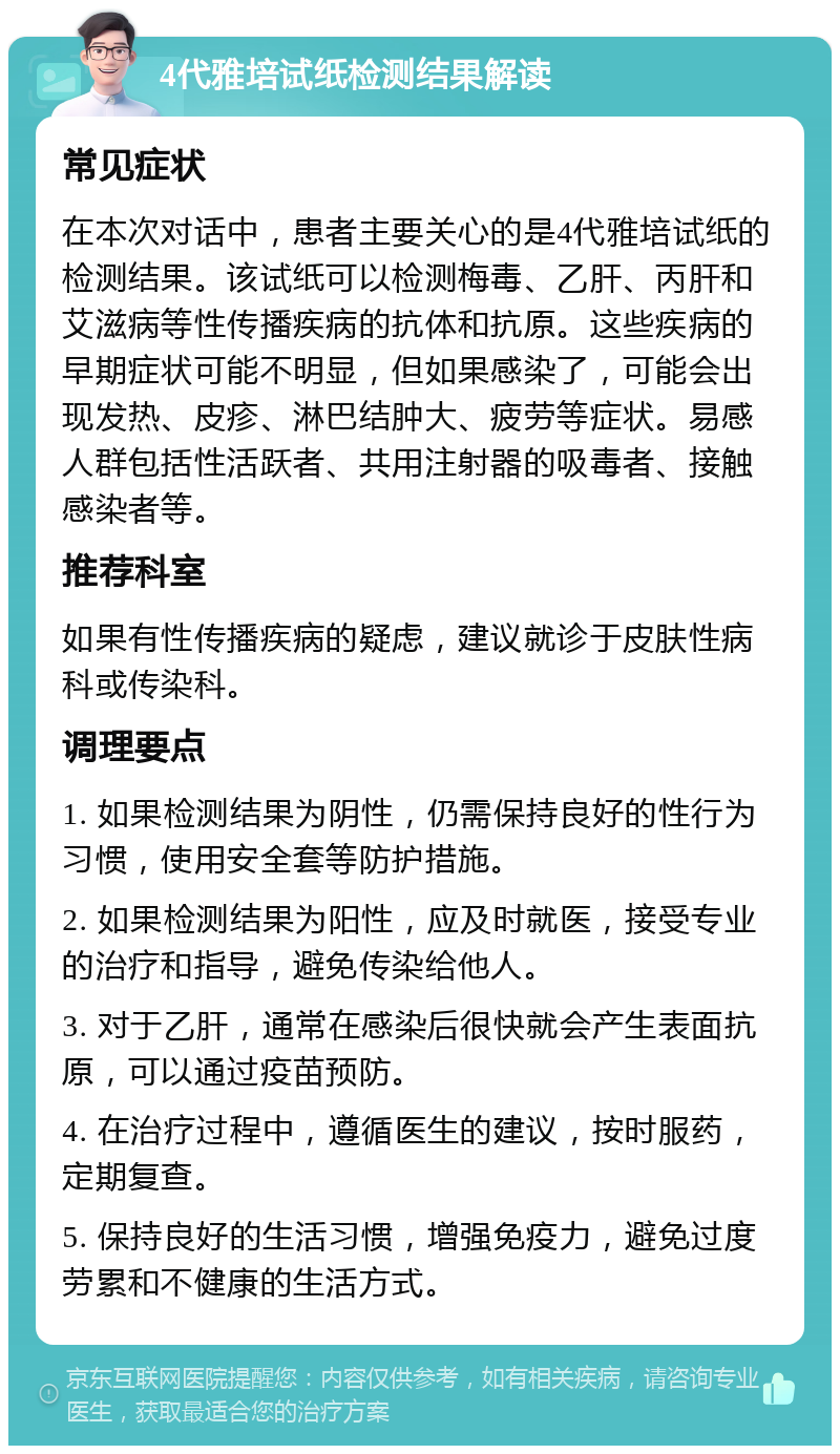 4代雅培试纸检测结果解读 常见症状 在本次对话中，患者主要关心的是4代雅培试纸的检测结果。该试纸可以检测梅毒、乙肝、丙肝和艾滋病等性传播疾病的抗体和抗原。这些疾病的早期症状可能不明显，但如果感染了，可能会出现发热、皮疹、淋巴结肿大、疲劳等症状。易感人群包括性活跃者、共用注射器的吸毒者、接触感染者等。 推荐科室 如果有性传播疾病的疑虑，建议就诊于皮肤性病科或传染科。 调理要点 1. 如果检测结果为阴性，仍需保持良好的性行为习惯，使用安全套等防护措施。 2. 如果检测结果为阳性，应及时就医，接受专业的治疗和指导，避免传染给他人。 3. 对于乙肝，通常在感染后很快就会产生表面抗原，可以通过疫苗预防。 4. 在治疗过程中，遵循医生的建议，按时服药，定期复查。 5. 保持良好的生活习惯，增强免疫力，避免过度劳累和不健康的生活方式。