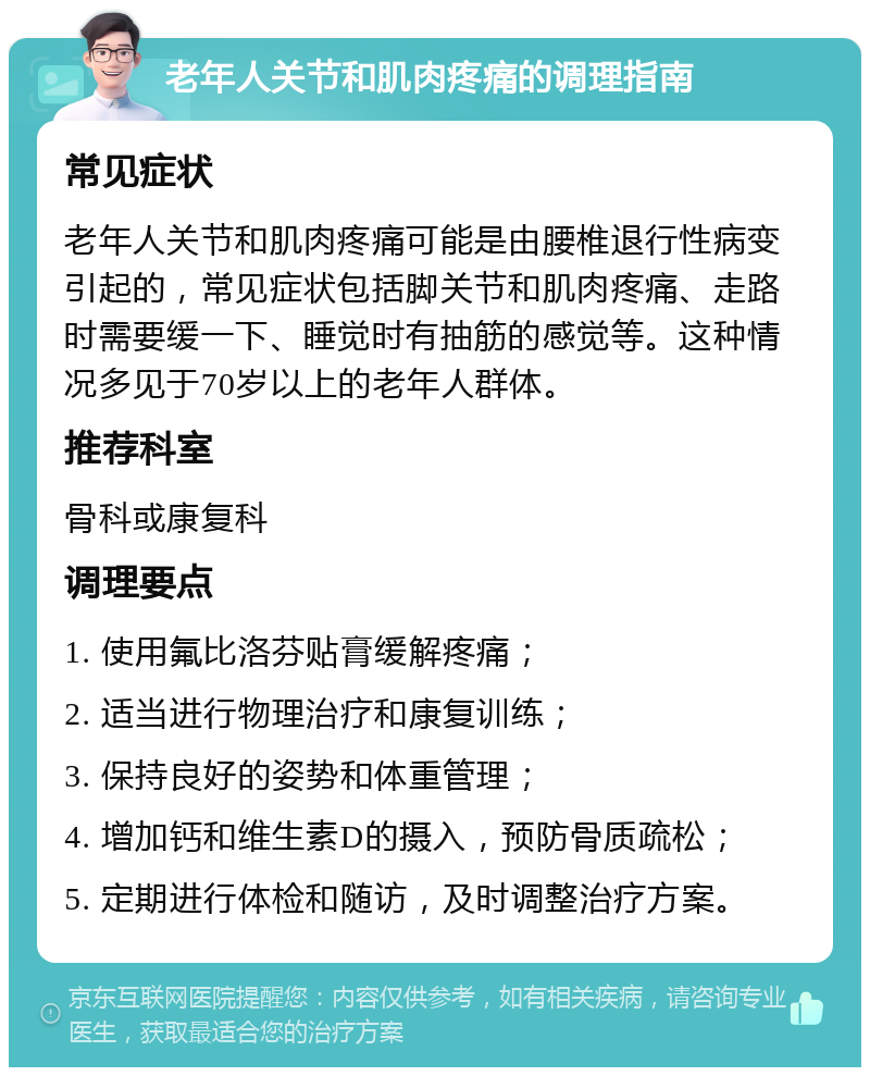 老年人关节和肌肉疼痛的调理指南 常见症状 老年人关节和肌肉疼痛可能是由腰椎退行性病变引起的，常见症状包括脚关节和肌肉疼痛、走路时需要缓一下、睡觉时有抽筋的感觉等。这种情况多见于70岁以上的老年人群体。 推荐科室 骨科或康复科 调理要点 1. 使用氟比洛芬贴膏缓解疼痛； 2. 适当进行物理治疗和康复训练； 3. 保持良好的姿势和体重管理； 4. 增加钙和维生素D的摄入，预防骨质疏松； 5. 定期进行体检和随访，及时调整治疗方案。