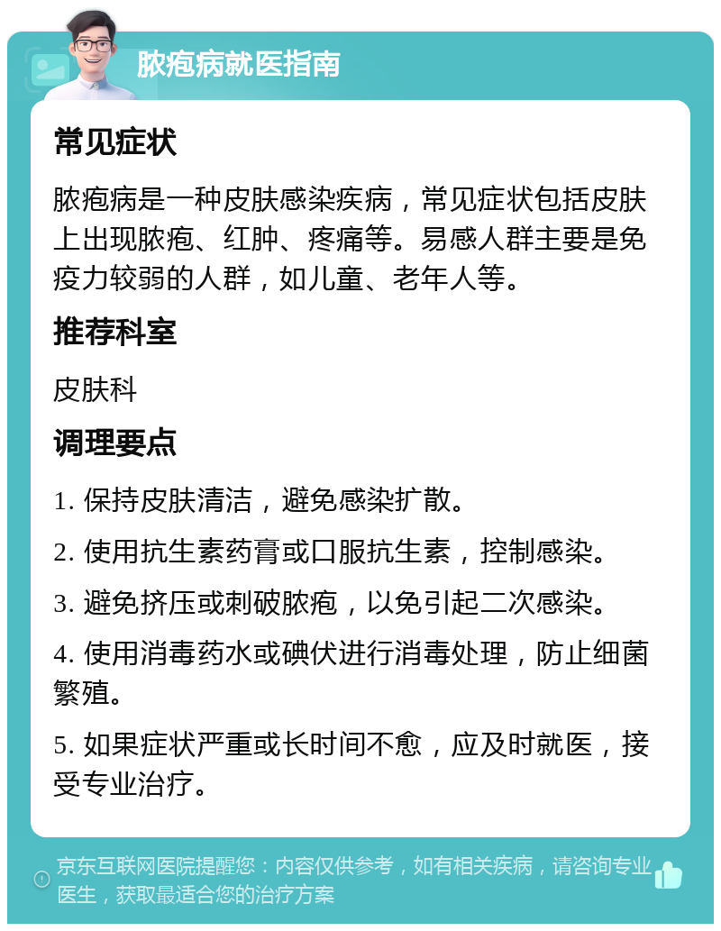 脓疱病就医指南 常见症状 脓疱病是一种皮肤感染疾病，常见症状包括皮肤上出现脓疱、红肿、疼痛等。易感人群主要是免疫力较弱的人群，如儿童、老年人等。 推荐科室 皮肤科 调理要点 1. 保持皮肤清洁，避免感染扩散。 2. 使用抗生素药膏或口服抗生素，控制感染。 3. 避免挤压或刺破脓疱，以免引起二次感染。 4. 使用消毒药水或碘伏进行消毒处理，防止细菌繁殖。 5. 如果症状严重或长时间不愈，应及时就医，接受专业治疗。