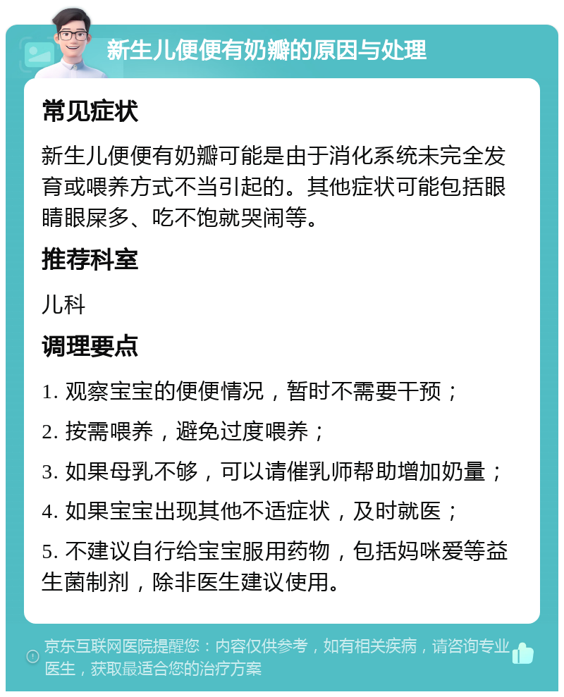 新生儿便便有奶瓣的原因与处理 常见症状 新生儿便便有奶瓣可能是由于消化系统未完全发育或喂养方式不当引起的。其他症状可能包括眼睛眼屎多、吃不饱就哭闹等。 推荐科室 儿科 调理要点 1. 观察宝宝的便便情况，暂时不需要干预； 2. 按需喂养，避免过度喂养； 3. 如果母乳不够，可以请催乳师帮助增加奶量； 4. 如果宝宝出现其他不适症状，及时就医； 5. 不建议自行给宝宝服用药物，包括妈咪爱等益生菌制剂，除非医生建议使用。