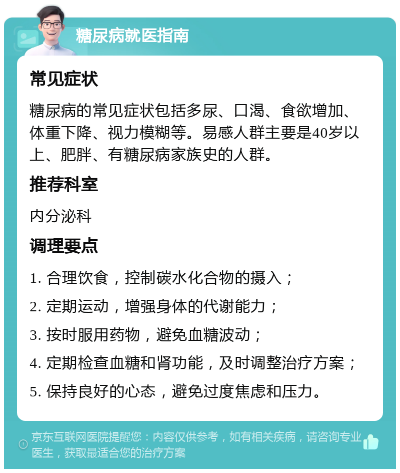 糖尿病就医指南 常见症状 糖尿病的常见症状包括多尿、口渴、食欲增加、体重下降、视力模糊等。易感人群主要是40岁以上、肥胖、有糖尿病家族史的人群。 推荐科室 内分泌科 调理要点 1. 合理饮食，控制碳水化合物的摄入； 2. 定期运动，增强身体的代谢能力； 3. 按时服用药物，避免血糖波动； 4. 定期检查血糖和肾功能，及时调整治疗方案； 5. 保持良好的心态，避免过度焦虑和压力。