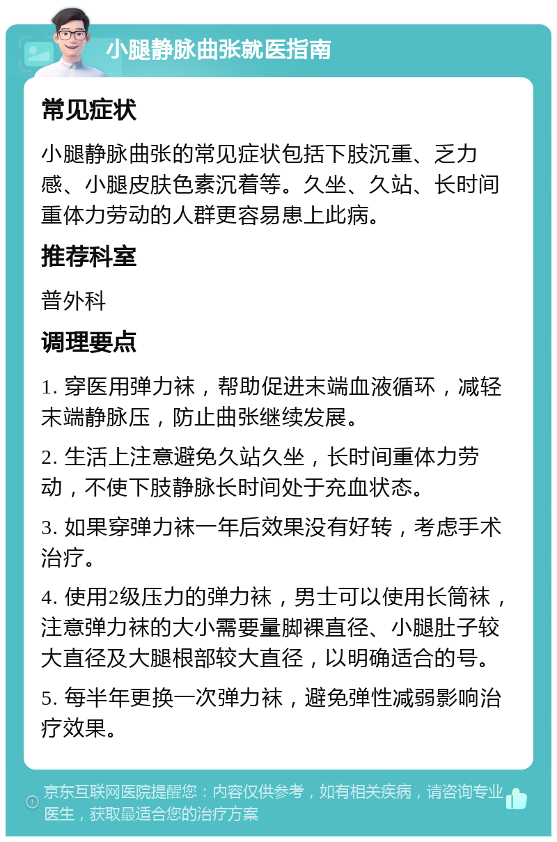 小腿静脉曲张就医指南 常见症状 小腿静脉曲张的常见症状包括下肢沉重、乏力感、小腿皮肤色素沉着等。久坐、久站、长时间重体力劳动的人群更容易患上此病。 推荐科室 普外科 调理要点 1. 穿医用弹力袜，帮助促进末端血液循环，减轻末端静脉压，防止曲张继续发展。 2. 生活上注意避免久站久坐，长时间重体力劳动，不使下肢静脉长时间处于充血状态。 3. 如果穿弹力袜一年后效果没有好转，考虑手术治疗。 4. 使用2级压力的弹力袜，男士可以使用长筒袜，注意弹力袜的大小需要量脚裸直径、小腿肚子较大直径及大腿根部较大直径，以明确适合的号。 5. 每半年更换一次弹力袜，避免弹性减弱影响治疗效果。