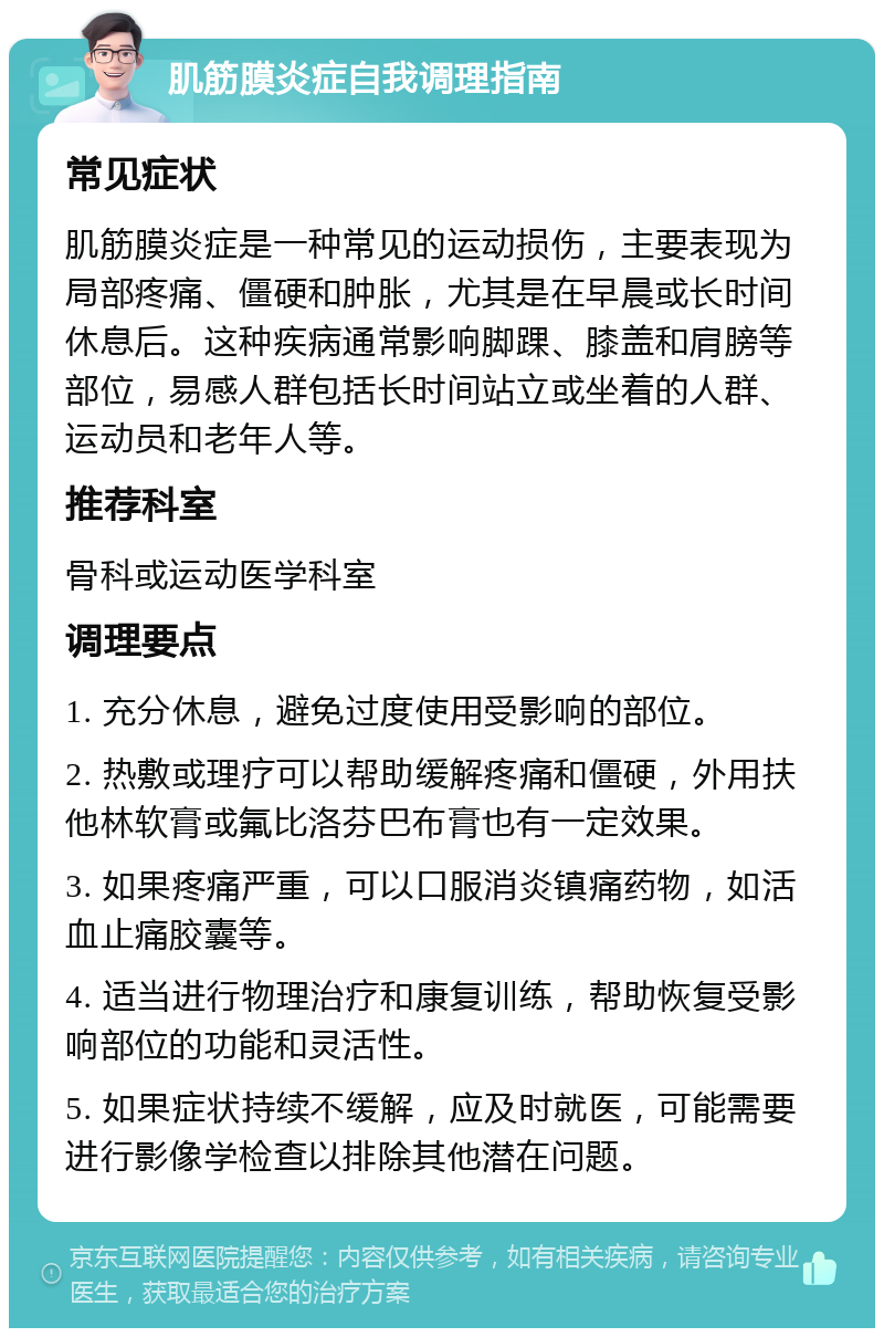 肌筋膜炎症自我调理指南 常见症状 肌筋膜炎症是一种常见的运动损伤，主要表现为局部疼痛、僵硬和肿胀，尤其是在早晨或长时间休息后。这种疾病通常影响脚踝、膝盖和肩膀等部位，易感人群包括长时间站立或坐着的人群、运动员和老年人等。 推荐科室 骨科或运动医学科室 调理要点 1. 充分休息，避免过度使用受影响的部位。 2. 热敷或理疗可以帮助缓解疼痛和僵硬，外用扶他林软膏或氟比洛芬巴布膏也有一定效果。 3. 如果疼痛严重，可以口服消炎镇痛药物，如活血止痛胶囊等。 4. 适当进行物理治疗和康复训练，帮助恢复受影响部位的功能和灵活性。 5. 如果症状持续不缓解，应及时就医，可能需要进行影像学检查以排除其他潜在问题。