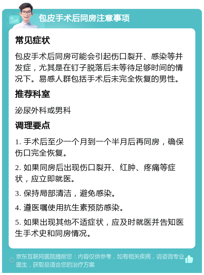 包皮手术后同房注意事项 常见症状 包皮手术后同房可能会引起伤口裂开、感染等并发症，尤其是在钉子脱落后未等待足够时间的情况下。易感人群包括手术后未完全恢复的男性。 推荐科室 泌尿外科或男科 调理要点 1. 手术后至少一个月到一个半月后再同房，确保伤口完全恢复。 2. 如果同房后出现伤口裂开、红肿、疼痛等症状，应立即就医。 3. 保持局部清洁，避免感染。 4. 遵医嘱使用抗生素预防感染。 5. 如果出现其他不适症状，应及时就医并告知医生手术史和同房情况。