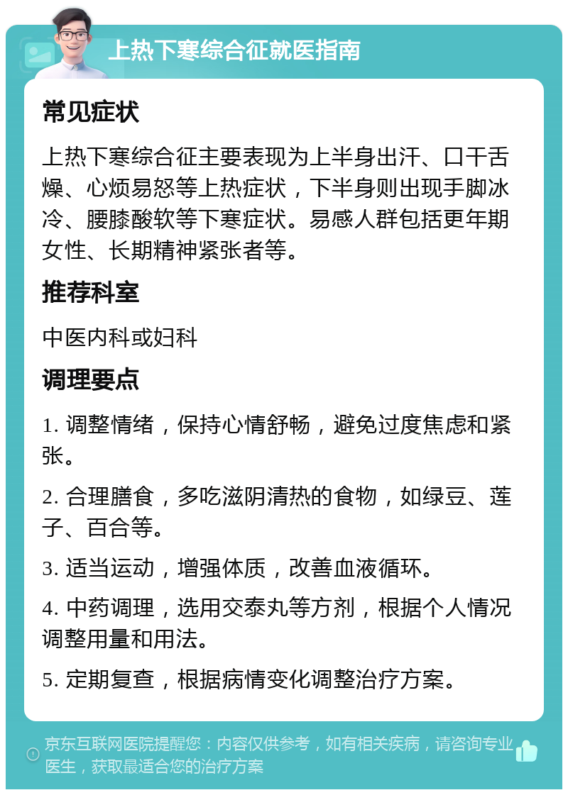 上热下寒综合征就医指南 常见症状 上热下寒综合征主要表现为上半身出汗、口干舌燥、心烦易怒等上热症状，下半身则出现手脚冰冷、腰膝酸软等下寒症状。易感人群包括更年期女性、长期精神紧张者等。 推荐科室 中医内科或妇科 调理要点 1. 调整情绪，保持心情舒畅，避免过度焦虑和紧张。 2. 合理膳食，多吃滋阴清热的食物，如绿豆、莲子、百合等。 3. 适当运动，增强体质，改善血液循环。 4. 中药调理，选用交泰丸等方剂，根据个人情况调整用量和用法。 5. 定期复查，根据病情变化调整治疗方案。