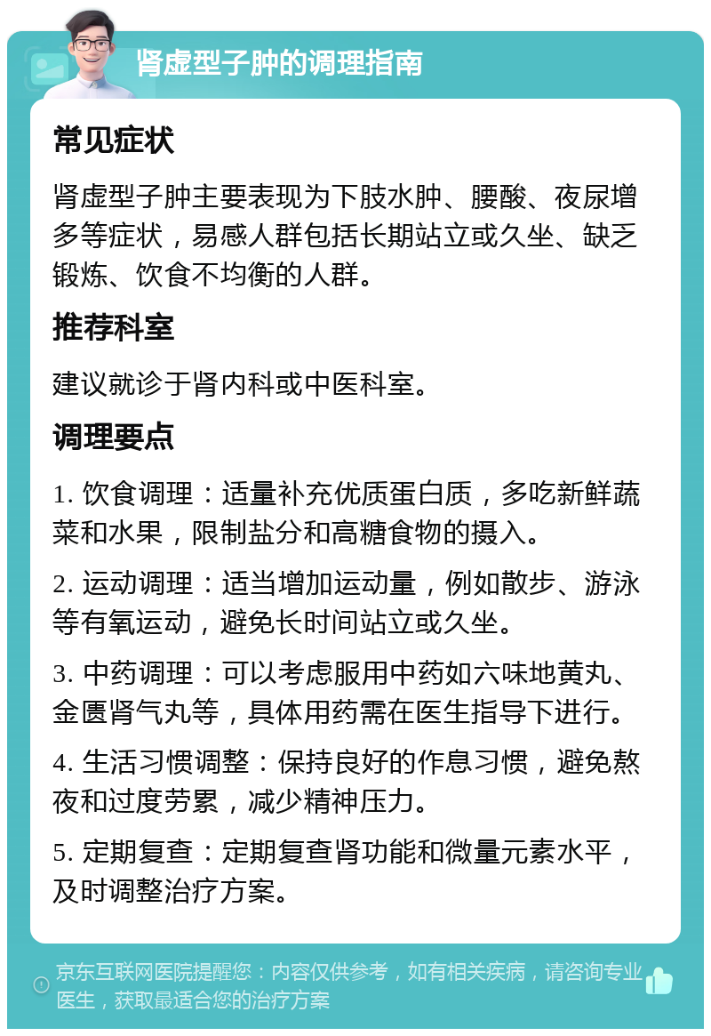 肾虚型子肿的调理指南 常见症状 肾虚型子肿主要表现为下肢水肿、腰酸、夜尿增多等症状，易感人群包括长期站立或久坐、缺乏锻炼、饮食不均衡的人群。 推荐科室 建议就诊于肾内科或中医科室。 调理要点 1. 饮食调理：适量补充优质蛋白质，多吃新鲜蔬菜和水果，限制盐分和高糖食物的摄入。 2. 运动调理：适当增加运动量，例如散步、游泳等有氧运动，避免长时间站立或久坐。 3. 中药调理：可以考虑服用中药如六味地黄丸、金匮肾气丸等，具体用药需在医生指导下进行。 4. 生活习惯调整：保持良好的作息习惯，避免熬夜和过度劳累，减少精神压力。 5. 定期复查：定期复查肾功能和微量元素水平，及时调整治疗方案。