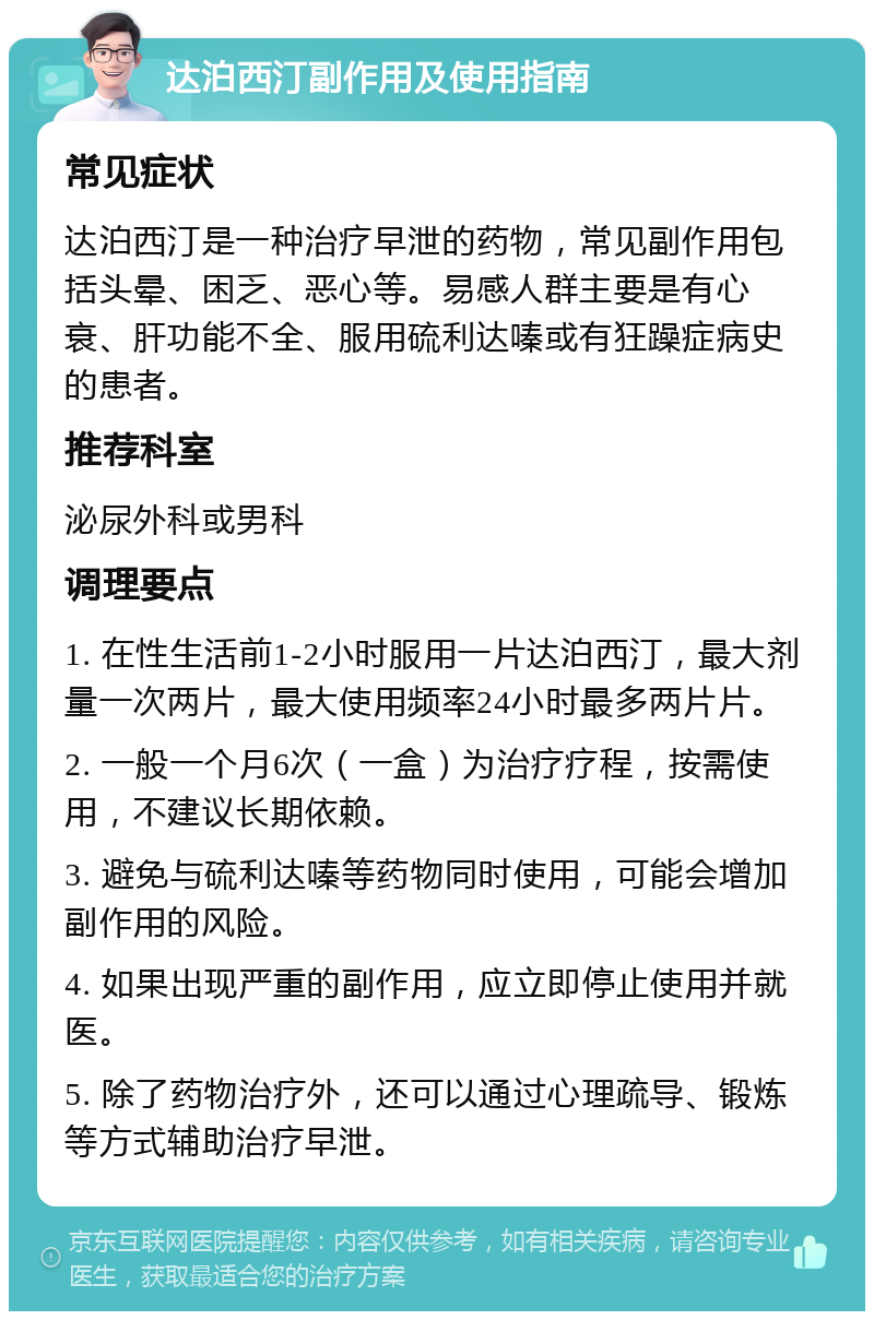 达泊西汀副作用及使用指南 常见症状 达泊西汀是一种治疗早泄的药物，常见副作用包括头晕、困乏、恶心等。易感人群主要是有心衰、肝功能不全、服用硫利达嗪或有狂躁症病史的患者。 推荐科室 泌尿外科或男科 调理要点 1. 在性生活前1-2小时服用一片达泊西汀，最大剂量一次两片，最大使用频率24小时最多两片片。 2. 一般一个月6次（一盒）为治疗疗程，按需使用，不建议长期依赖。 3. 避免与硫利达嗪等药物同时使用，可能会增加副作用的风险。 4. 如果出现严重的副作用，应立即停止使用并就医。 5. 除了药物治疗外，还可以通过心理疏导、锻炼等方式辅助治疗早泄。