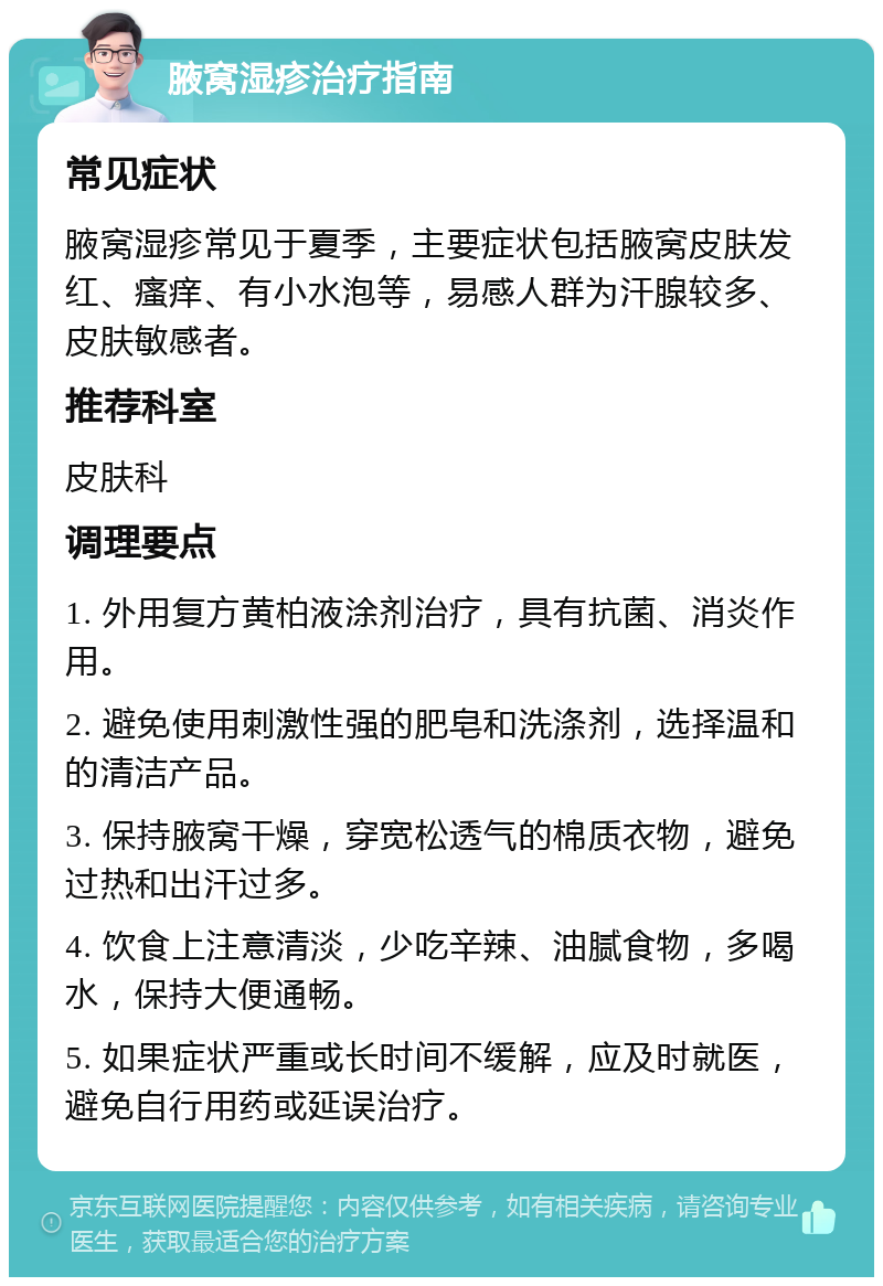 腋窝湿疹治疗指南 常见症状 腋窝湿疹常见于夏季，主要症状包括腋窝皮肤发红、瘙痒、有小水泡等，易感人群为汗腺较多、皮肤敏感者。 推荐科室 皮肤科 调理要点 1. 外用复方黄柏液涂剂治疗，具有抗菌、消炎作用。 2. 避免使用刺激性强的肥皂和洗涤剂，选择温和的清洁产品。 3. 保持腋窝干燥，穿宽松透气的棉质衣物，避免过热和出汗过多。 4. 饮食上注意清淡，少吃辛辣、油腻食物，多喝水，保持大便通畅。 5. 如果症状严重或长时间不缓解，应及时就医，避免自行用药或延误治疗。