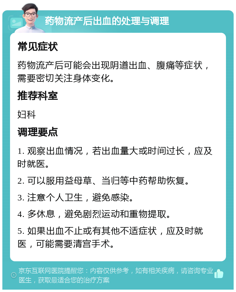 药物流产后出血的处理与调理 常见症状 药物流产后可能会出现阴道出血、腹痛等症状，需要密切关注身体变化。 推荐科室 妇科 调理要点 1. 观察出血情况，若出血量大或时间过长，应及时就医。 2. 可以服用益母草、当归等中药帮助恢复。 3. 注意个人卫生，避免感染。 4. 多休息，避免剧烈运动和重物提取。 5. 如果出血不止或有其他不适症状，应及时就医，可能需要清宫手术。