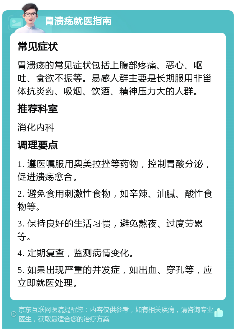 胃溃疡就医指南 常见症状 胃溃疡的常见症状包括上腹部疼痛、恶心、呕吐、食欲不振等。易感人群主要是长期服用非甾体抗炎药、吸烟、饮酒、精神压力大的人群。 推荐科室 消化内科 调理要点 1. 遵医嘱服用奥美拉挫等药物，控制胃酸分泌，促进溃疡愈合。 2. 避免食用刺激性食物，如辛辣、油腻、酸性食物等。 3. 保持良好的生活习惯，避免熬夜、过度劳累等。 4. 定期复查，监测病情变化。 5. 如果出现严重的并发症，如出血、穿孔等，应立即就医处理。