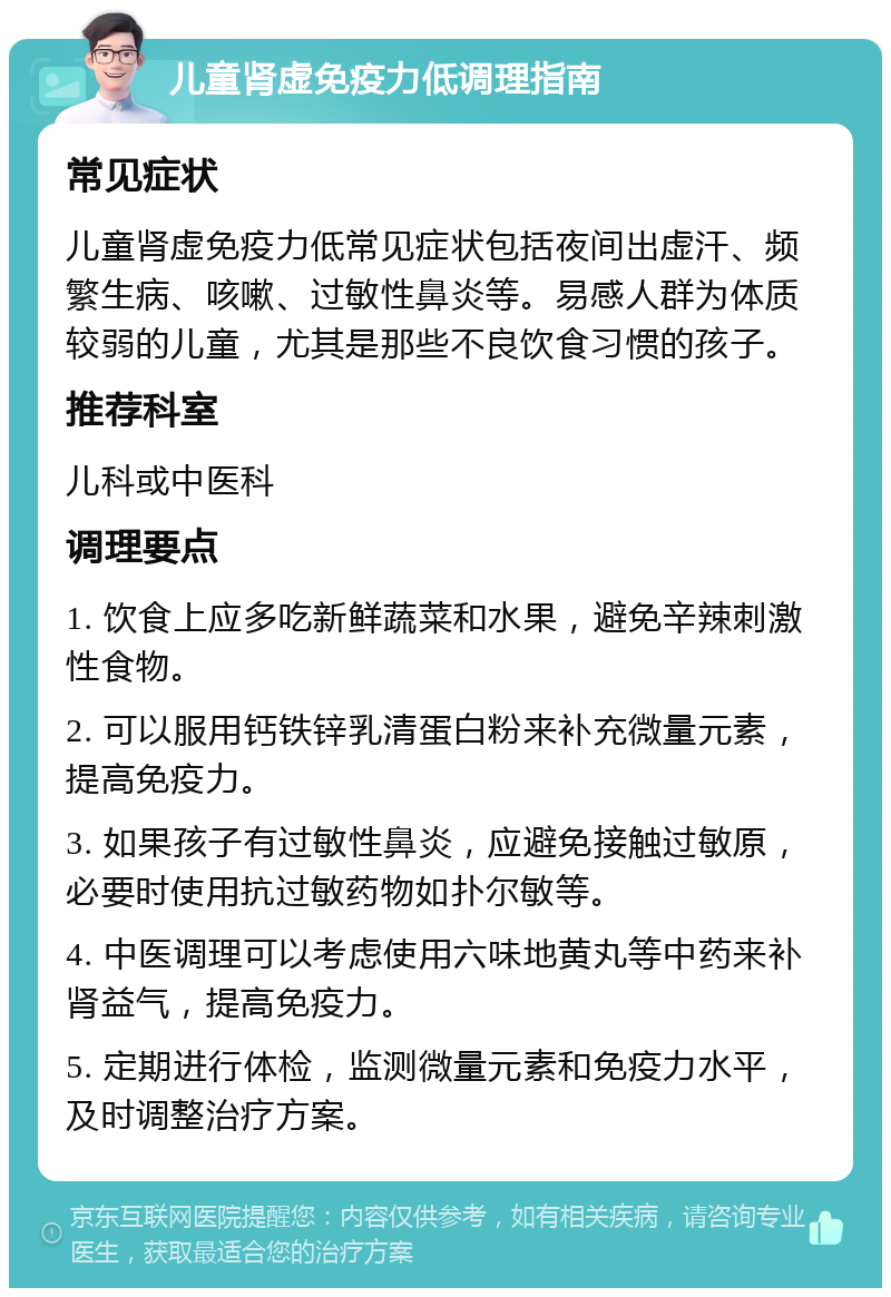 儿童肾虚免疫力低调理指南 常见症状 儿童肾虚免疫力低常见症状包括夜间出虚汗、频繁生病、咳嗽、过敏性鼻炎等。易感人群为体质较弱的儿童，尤其是那些不良饮食习惯的孩子。 推荐科室 儿科或中医科 调理要点 1. 饮食上应多吃新鲜蔬菜和水果，避免辛辣刺激性食物。 2. 可以服用钙铁锌乳清蛋白粉来补充微量元素，提高免疫力。 3. 如果孩子有过敏性鼻炎，应避免接触过敏原，必要时使用抗过敏药物如扑尔敏等。 4. 中医调理可以考虑使用六味地黄丸等中药来补肾益气，提高免疫力。 5. 定期进行体检，监测微量元素和免疫力水平，及时调整治疗方案。