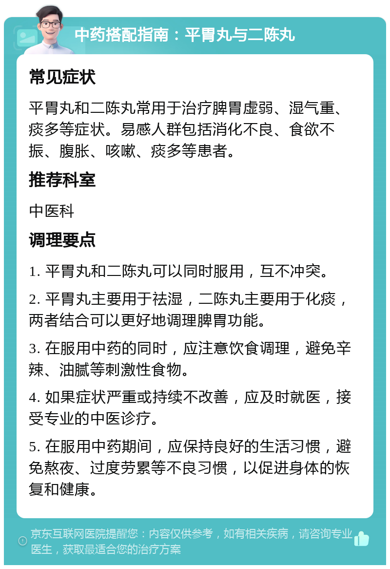 中药搭配指南：平胃丸与二陈丸 常见症状 平胃丸和二陈丸常用于治疗脾胃虚弱、湿气重、痰多等症状。易感人群包括消化不良、食欲不振、腹胀、咳嗽、痰多等患者。 推荐科室 中医科 调理要点 1. 平胃丸和二陈丸可以同时服用，互不冲突。 2. 平胃丸主要用于祛湿，二陈丸主要用于化痰，两者结合可以更好地调理脾胃功能。 3. 在服用中药的同时，应注意饮食调理，避免辛辣、油腻等刺激性食物。 4. 如果症状严重或持续不改善，应及时就医，接受专业的中医诊疗。 5. 在服用中药期间，应保持良好的生活习惯，避免熬夜、过度劳累等不良习惯，以促进身体的恢复和健康。