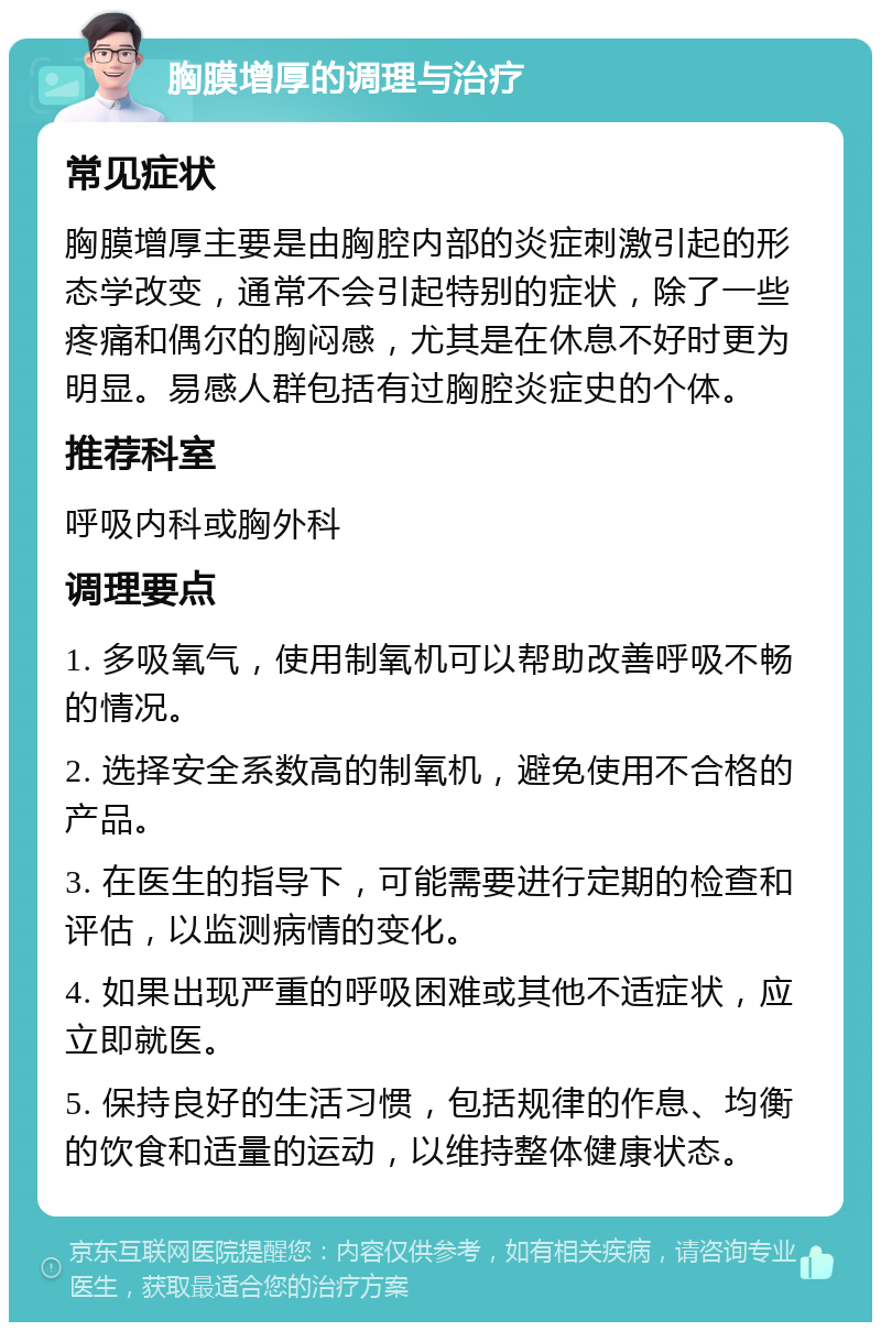 胸膜增厚的调理与治疗 常见症状 胸膜增厚主要是由胸腔内部的炎症刺激引起的形态学改变，通常不会引起特别的症状，除了一些疼痛和偶尔的胸闷感，尤其是在休息不好时更为明显。易感人群包括有过胸腔炎症史的个体。 推荐科室 呼吸内科或胸外科 调理要点 1. 多吸氧气，使用制氧机可以帮助改善呼吸不畅的情况。 2. 选择安全系数高的制氧机，避免使用不合格的产品。 3. 在医生的指导下，可能需要进行定期的检查和评估，以监测病情的变化。 4. 如果出现严重的呼吸困难或其他不适症状，应立即就医。 5. 保持良好的生活习惯，包括规律的作息、均衡的饮食和适量的运动，以维持整体健康状态。