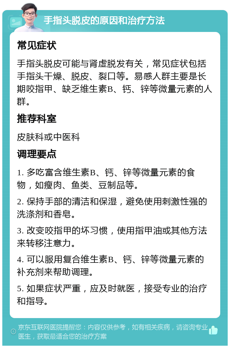 手指头脱皮的原因和治疗方法 常见症状 手指头脱皮可能与肾虚脱发有关，常见症状包括手指头干燥、脱皮、裂口等。易感人群主要是长期咬指甲、缺乏维生素B、钙、锌等微量元素的人群。 推荐科室 皮肤科或中医科 调理要点 1. 多吃富含维生素B、钙、锌等微量元素的食物，如瘦肉、鱼类、豆制品等。 2. 保持手部的清洁和保湿，避免使用刺激性强的洗涤剂和香皂。 3. 改变咬指甲的坏习惯，使用指甲油或其他方法来转移注意力。 4. 可以服用复合维生素B、钙、锌等微量元素的补充剂来帮助调理。 5. 如果症状严重，应及时就医，接受专业的治疗和指导。