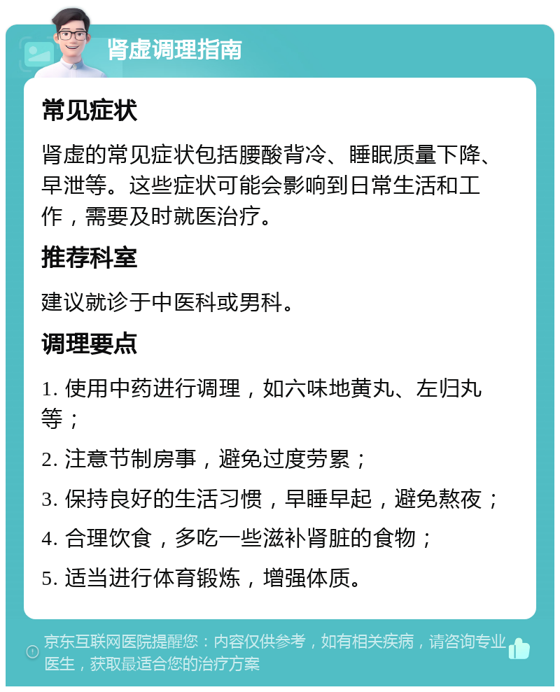 肾虚调理指南 常见症状 肾虚的常见症状包括腰酸背冷、睡眠质量下降、早泄等。这些症状可能会影响到日常生活和工作，需要及时就医治疗。 推荐科室 建议就诊于中医科或男科。 调理要点 1. 使用中药进行调理，如六味地黄丸、左归丸等； 2. 注意节制房事，避免过度劳累； 3. 保持良好的生活习惯，早睡早起，避免熬夜； 4. 合理饮食，多吃一些滋补肾脏的食物； 5. 适当进行体育锻炼，增强体质。