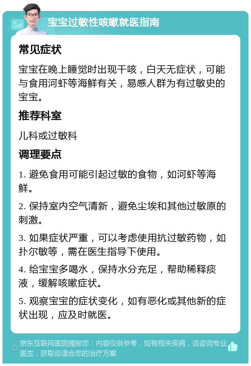 宝宝过敏性咳嗽就医指南 常见症状 宝宝在晚上睡觉时出现干咳，白天无症状，可能与食用河虾等海鲜有关，易感人群为有过敏史的宝宝。 推荐科室 儿科或过敏科 调理要点 1. 避免食用可能引起过敏的食物，如河虾等海鲜。 2. 保持室内空气清新，避免尘埃和其他过敏原的刺激。 3. 如果症状严重，可以考虑使用抗过敏药物，如扑尔敏等，需在医生指导下使用。 4. 给宝宝多喝水，保持水分充足，帮助稀释痰液，缓解咳嗽症状。 5. 观察宝宝的症状变化，如有恶化或其他新的症状出现，应及时就医。