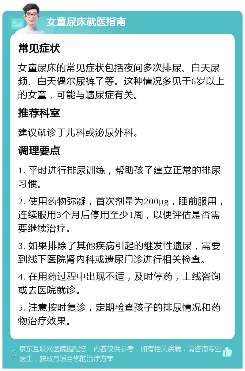 女童尿床就医指南 常见症状 女童尿床的常见症状包括夜间多次排尿、白天尿频、白天偶尔尿裤子等。这种情况多见于6岁以上的女童，可能与遗尿症有关。 推荐科室 建议就诊于儿科或泌尿外科。 调理要点 1. 平时进行排尿训练，帮助孩子建立正常的排尿习惯。 2. 使用药物弥凝，首次剂量为200μg，睡前服用，连续服用3个月后停用至少1周，以便评估是否需要继续治疗。 3. 如果排除了其他疾病引起的继发性遗尿，需要到线下医院肾内科或遗尿门诊进行相关检查。 4. 在用药过程中出现不适，及时停药，上线咨询或去医院就诊。 5. 注意按时复诊，定期检查孩子的排尿情况和药物治疗效果。