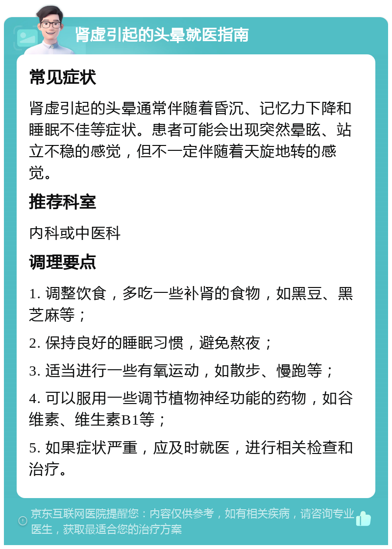 肾虚引起的头晕就医指南 常见症状 肾虚引起的头晕通常伴随着昏沉、记忆力下降和睡眠不佳等症状。患者可能会出现突然晕眩、站立不稳的感觉，但不一定伴随着天旋地转的感觉。 推荐科室 内科或中医科 调理要点 1. 调整饮食，多吃一些补肾的食物，如黑豆、黑芝麻等； 2. 保持良好的睡眠习惯，避免熬夜； 3. 适当进行一些有氧运动，如散步、慢跑等； 4. 可以服用一些调节植物神经功能的药物，如谷维素、维生素B1等； 5. 如果症状严重，应及时就医，进行相关检查和治疗。