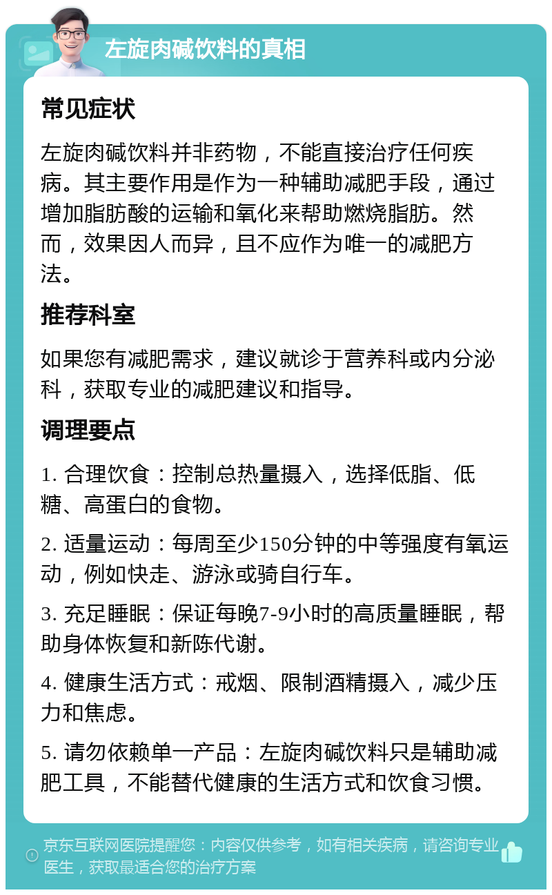 左旋肉碱饮料的真相 常见症状 左旋肉碱饮料并非药物，不能直接治疗任何疾病。其主要作用是作为一种辅助减肥手段，通过增加脂肪酸的运输和氧化来帮助燃烧脂肪。然而，效果因人而异，且不应作为唯一的减肥方法。 推荐科室 如果您有减肥需求，建议就诊于营养科或内分泌科，获取专业的减肥建议和指导。 调理要点 1. 合理饮食：控制总热量摄入，选择低脂、低糖、高蛋白的食物。 2. 适量运动：每周至少150分钟的中等强度有氧运动，例如快走、游泳或骑自行车。 3. 充足睡眠：保证每晚7-9小时的高质量睡眠，帮助身体恢复和新陈代谢。 4. 健康生活方式：戒烟、限制酒精摄入，减少压力和焦虑。 5. 请勿依赖单一产品：左旋肉碱饮料只是辅助减肥工具，不能替代健康的生活方式和饮食习惯。