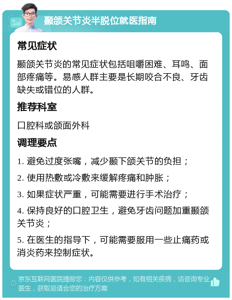 颞颌关节炎半脱位就医指南 常见症状 颞颌关节炎的常见症状包括咀嚼困难、耳鸣、面部疼痛等。易感人群主要是长期咬合不良、牙齿缺失或错位的人群。 推荐科室 口腔科或颌面外科 调理要点 1. 避免过度张嘴，减少颞下颌关节的负担； 2. 使用热敷或冷敷来缓解疼痛和肿胀； 3. 如果症状严重，可能需要进行手术治疗； 4. 保持良好的口腔卫生，避免牙齿问题加重颞颌关节炎； 5. 在医生的指导下，可能需要服用一些止痛药或消炎药来控制症状。