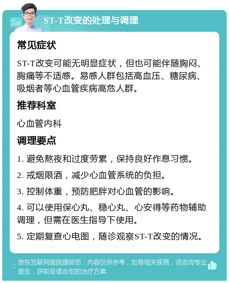 ST-T改变的处理与调理 常见症状 ST-T改变可能无明显症状，但也可能伴随胸闷、胸痛等不适感。易感人群包括高血压、糖尿病、吸烟者等心血管疾病高危人群。 推荐科室 心血管内科 调理要点 1. 避免熬夜和过度劳累，保持良好作息习惯。 2. 戒烟限酒，减少心血管系统的负担。 3. 控制体重，预防肥胖对心血管的影响。 4. 可以使用保心丸、稳心丸、心安得等药物辅助调理，但需在医生指导下使用。 5. 定期复查心电图，随诊观察ST-T改变的情况。