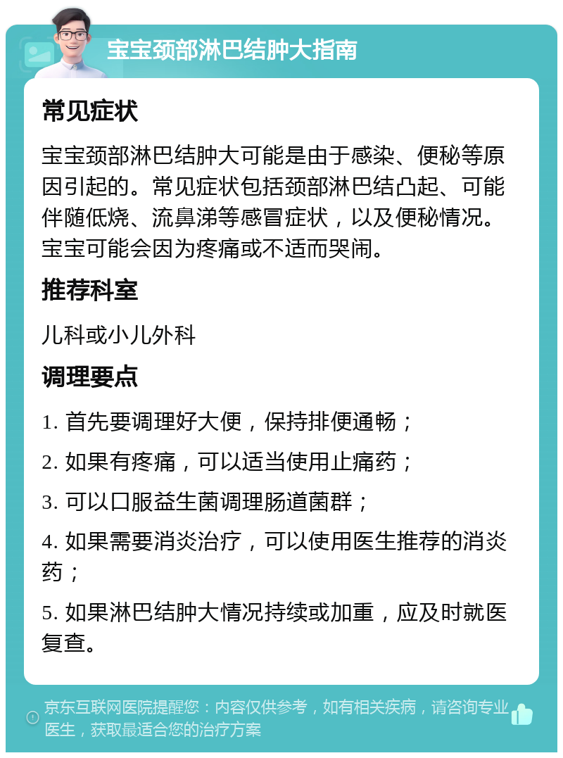 宝宝颈部淋巴结肿大指南 常见症状 宝宝颈部淋巴结肿大可能是由于感染、便秘等原因引起的。常见症状包括颈部淋巴结凸起、可能伴随低烧、流鼻涕等感冒症状，以及便秘情况。宝宝可能会因为疼痛或不适而哭闹。 推荐科室 儿科或小儿外科 调理要点 1. 首先要调理好大便，保持排便通畅； 2. 如果有疼痛，可以适当使用止痛药； 3. 可以口服益生菌调理肠道菌群； 4. 如果需要消炎治疗，可以使用医生推荐的消炎药； 5. 如果淋巴结肿大情况持续或加重，应及时就医复查。