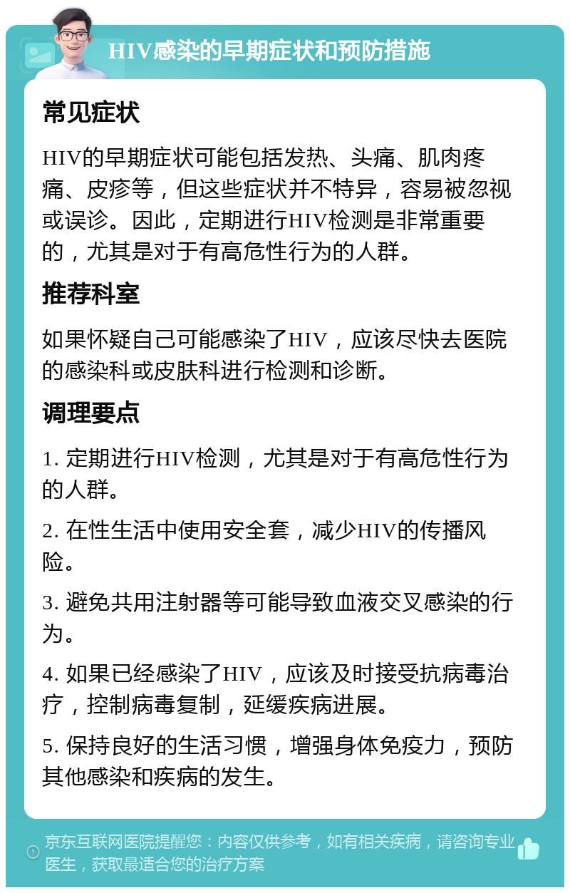 HIV感染的早期症状和预防措施 常见症状 HIV的早期症状可能包括发热、头痛、肌肉疼痛、皮疹等，但这些症状并不特异，容易被忽视或误诊。因此，定期进行HIV检测是非常重要的，尤其是对于有高危性行为的人群。 推荐科室 如果怀疑自己可能感染了HIV，应该尽快去医院的感染科或皮肤科进行检测和诊断。 调理要点 1. 定期进行HIV检测，尤其是对于有高危性行为的人群。 2. 在性生活中使用安全套，减少HIV的传播风险。 3. 避免共用注射器等可能导致血液交叉感染的行为。 4. 如果已经感染了HIV，应该及时接受抗病毒治疗，控制病毒复制，延缓疾病进展。 5. 保持良好的生活习惯，增强身体免疫力，预防其他感染和疾病的发生。