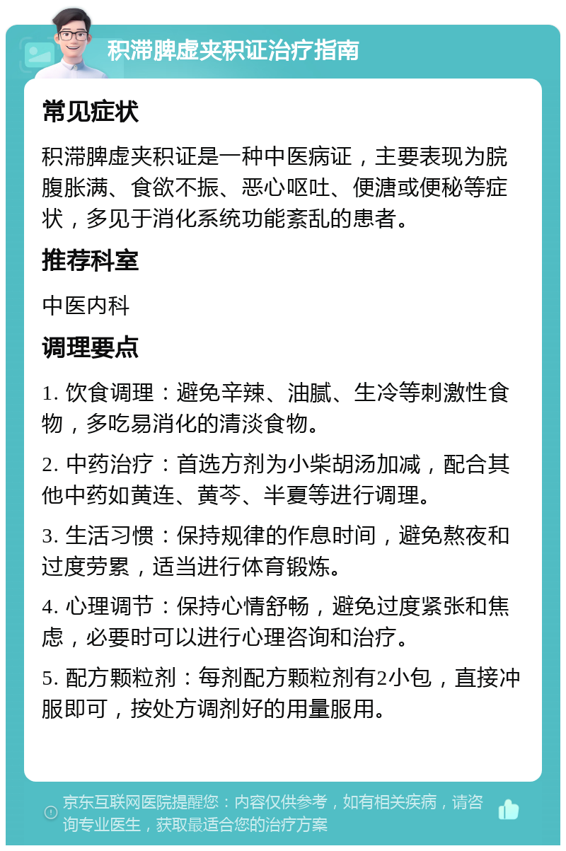 积滞脾虚夹积证治疗指南 常见症状 积滞脾虚夹积证是一种中医病证，主要表现为脘腹胀满、食欲不振、恶心呕吐、便溏或便秘等症状，多见于消化系统功能紊乱的患者。 推荐科室 中医内科 调理要点 1. 饮食调理：避免辛辣、油腻、生冷等刺激性食物，多吃易消化的清淡食物。 2. 中药治疗：首选方剂为小柴胡汤加减，配合其他中药如黄连、黄芩、半夏等进行调理。 3. 生活习惯：保持规律的作息时间，避免熬夜和过度劳累，适当进行体育锻炼。 4. 心理调节：保持心情舒畅，避免过度紧张和焦虑，必要时可以进行心理咨询和治疗。 5. 配方颗粒剂：每剂配方颗粒剂有2小包，直接冲服即可，按处方调剂好的用量服用。