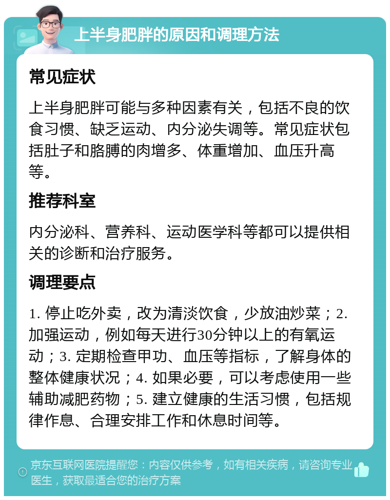 上半身肥胖的原因和调理方法 常见症状 上半身肥胖可能与多种因素有关，包括不良的饮食习惯、缺乏运动、内分泌失调等。常见症状包括肚子和胳膊的肉增多、体重增加、血压升高等。 推荐科室 内分泌科、营养科、运动医学科等都可以提供相关的诊断和治疗服务。 调理要点 1. 停止吃外卖，改为清淡饮食，少放油炒菜；2. 加强运动，例如每天进行30分钟以上的有氧运动；3. 定期检查甲功、血压等指标，了解身体的整体健康状况；4. 如果必要，可以考虑使用一些辅助减肥药物；5. 建立健康的生活习惯，包括规律作息、合理安排工作和休息时间等。