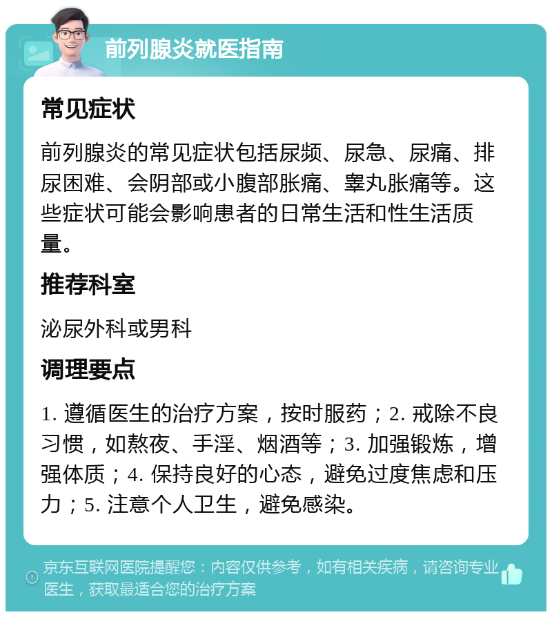 前列腺炎就医指南 常见症状 前列腺炎的常见症状包括尿频、尿急、尿痛、排尿困难、会阴部或小腹部胀痛、睾丸胀痛等。这些症状可能会影响患者的日常生活和性生活质量。 推荐科室 泌尿外科或男科 调理要点 1. 遵循医生的治疗方案，按时服药；2. 戒除不良习惯，如熬夜、手淫、烟酒等；3. 加强锻炼，增强体质；4. 保持良好的心态，避免过度焦虑和压力；5. 注意个人卫生，避免感染。