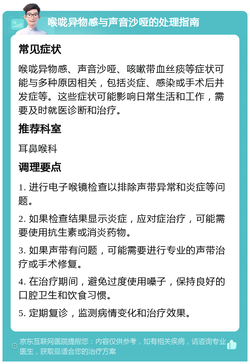 喉咙异物感与声音沙哑的处理指南 常见症状 喉咙异物感、声音沙哑、咳嗽带血丝痰等症状可能与多种原因相关，包括炎症、感染或手术后并发症等。这些症状可能影响日常生活和工作，需要及时就医诊断和治疗。 推荐科室 耳鼻喉科 调理要点 1. 进行电子喉镜检查以排除声带异常和炎症等问题。 2. 如果检查结果显示炎症，应对症治疗，可能需要使用抗生素或消炎药物。 3. 如果声带有问题，可能需要进行专业的声带治疗或手术修复。 4. 在治疗期间，避免过度使用嗓子，保持良好的口腔卫生和饮食习惯。 5. 定期复诊，监测病情变化和治疗效果。