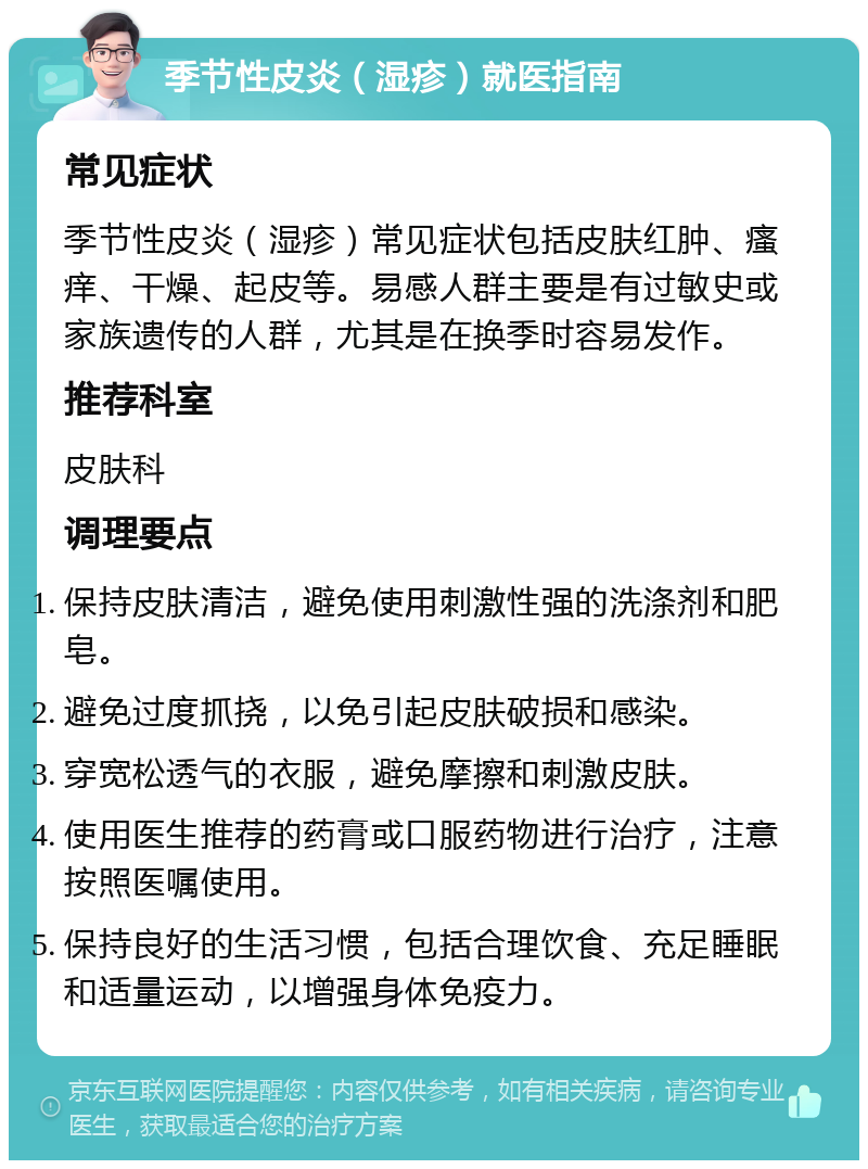 季节性皮炎（湿疹）就医指南 常见症状 季节性皮炎（湿疹）常见症状包括皮肤红肿、瘙痒、干燥、起皮等。易感人群主要是有过敏史或家族遗传的人群，尤其是在换季时容易发作。 推荐科室 皮肤科 调理要点 保持皮肤清洁，避免使用刺激性强的洗涤剂和肥皂。 避免过度抓挠，以免引起皮肤破损和感染。 穿宽松透气的衣服，避免摩擦和刺激皮肤。 使用医生推荐的药膏或口服药物进行治疗，注意按照医嘱使用。 保持良好的生活习惯，包括合理饮食、充足睡眠和适量运动，以增强身体免疫力。