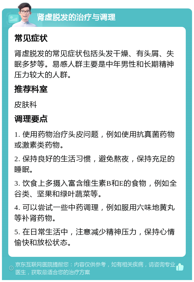 肾虚脱发的治疗与调理 常见症状 肾虚脱发的常见症状包括头发干燥、有头屑、失眠多梦等。易感人群主要是中年男性和长期精神压力较大的人群。 推荐科室 皮肤科 调理要点 1. 使用药物治疗头皮问题，例如使用抗真菌药物或激素类药物。 2. 保持良好的生活习惯，避免熬夜，保持充足的睡眠。 3. 饮食上多摄入富含维生素B和E的食物，例如全谷类、坚果和绿叶蔬菜等。 4. 可以尝试一些中药调理，例如服用六味地黄丸等补肾药物。 5. 在日常生活中，注意减少精神压力，保持心情愉快和放松状态。