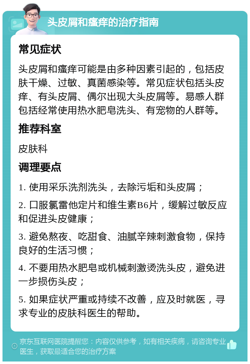 头皮屑和瘙痒的治疗指南 常见症状 头皮屑和瘙痒可能是由多种因素引起的，包括皮肤干燥、过敏、真菌感染等。常见症状包括头皮痒、有头皮屑、偶尔出现大头皮屑等。易感人群包括经常使用热水肥皂洗头、有宠物的人群等。 推荐科室 皮肤科 调理要点 1. 使用采乐洗剂洗头，去除污垢和头皮屑； 2. 口服氯雷他定片和维生素B6片，缓解过敏反应和促进头皮健康； 3. 避免熬夜、吃甜食、油腻辛辣刺激食物，保持良好的生活习惯； 4. 不要用热水肥皂或机械刺激烫洗头皮，避免进一步损伤头皮； 5. 如果症状严重或持续不改善，应及时就医，寻求专业的皮肤科医生的帮助。