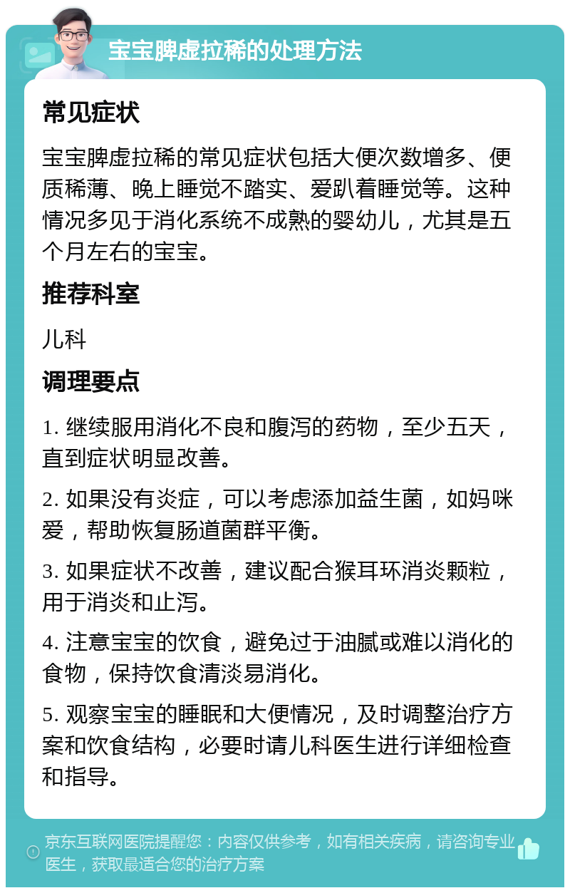 宝宝脾虚拉稀的处理方法 常见症状 宝宝脾虚拉稀的常见症状包括大便次数增多、便质稀薄、晚上睡觉不踏实、爱趴着睡觉等。这种情况多见于消化系统不成熟的婴幼儿，尤其是五个月左右的宝宝。 推荐科室 儿科 调理要点 1. 继续服用消化不良和腹泻的药物，至少五天，直到症状明显改善。 2. 如果没有炎症，可以考虑添加益生菌，如妈咪爱，帮助恢复肠道菌群平衡。 3. 如果症状不改善，建议配合猴耳环消炎颗粒，用于消炎和止泻。 4. 注意宝宝的饮食，避免过于油腻或难以消化的食物，保持饮食清淡易消化。 5. 观察宝宝的睡眠和大便情况，及时调整治疗方案和饮食结构，必要时请儿科医生进行详细检查和指导。