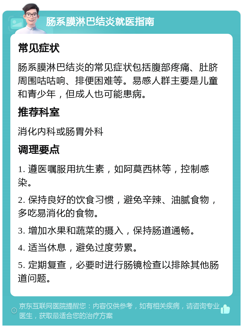 肠系膜淋巴结炎就医指南 常见症状 肠系膜淋巴结炎的常见症状包括腹部疼痛、肚脐周围咕咕响、排便困难等。易感人群主要是儿童和青少年，但成人也可能患病。 推荐科室 消化内科或肠胃外科 调理要点 1. 遵医嘱服用抗生素，如阿莫西林等，控制感染。 2. 保持良好的饮食习惯，避免辛辣、油腻食物，多吃易消化的食物。 3. 增加水果和蔬菜的摄入，保持肠道通畅。 4. 适当休息，避免过度劳累。 5. 定期复查，必要时进行肠镜检查以排除其他肠道问题。