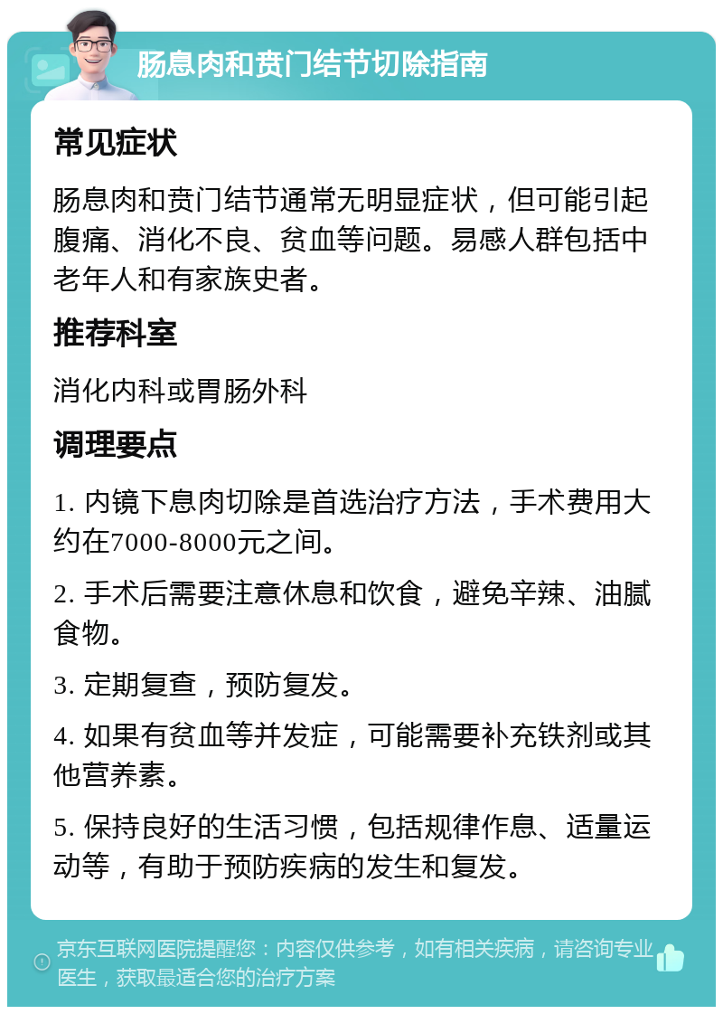 肠息肉和贲门结节切除指南 常见症状 肠息肉和贲门结节通常无明显症状，但可能引起腹痛、消化不良、贫血等问题。易感人群包括中老年人和有家族史者。 推荐科室 消化内科或胃肠外科 调理要点 1. 内镜下息肉切除是首选治疗方法，手术费用大约在7000-8000元之间。 2. 手术后需要注意休息和饮食，避免辛辣、油腻食物。 3. 定期复查，预防复发。 4. 如果有贫血等并发症，可能需要补充铁剂或其他营养素。 5. 保持良好的生活习惯，包括规律作息、适量运动等，有助于预防疾病的发生和复发。