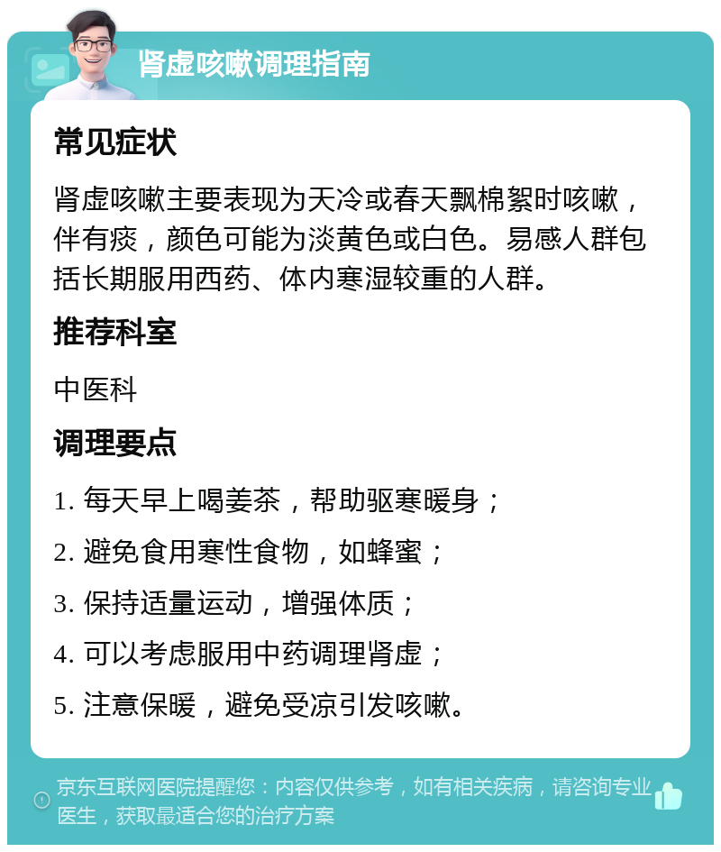 肾虚咳嗽调理指南 常见症状 肾虚咳嗽主要表现为天冷或春天飘棉絮时咳嗽，伴有痰，颜色可能为淡黄色或白色。易感人群包括长期服用西药、体内寒湿较重的人群。 推荐科室 中医科 调理要点 1. 每天早上喝姜茶，帮助驱寒暖身； 2. 避免食用寒性食物，如蜂蜜； 3. 保持适量运动，增强体质； 4. 可以考虑服用中药调理肾虚； 5. 注意保暖，避免受凉引发咳嗽。