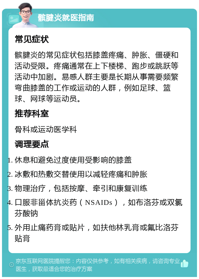 髌腱炎就医指南 常见症状 髌腱炎的常见症状包括膝盖疼痛、肿胀、僵硬和活动受限。疼痛通常在上下楼梯、跑步或跳跃等活动中加剧。易感人群主要是长期从事需要频繁弯曲膝盖的工作或运动的人群，例如足球、篮球、网球等运动员。 推荐科室 骨科或运动医学科 调理要点 休息和避免过度使用受影响的膝盖 冰敷和热敷交替使用以减轻疼痛和肿胀 物理治疗，包括按摩、牵引和康复训练 口服非甾体抗炎药（NSAIDs），如布洛芬或双氯芬酸钠 外用止痛药膏或贴片，如扶他林乳膏或氟比洛芬贴膏