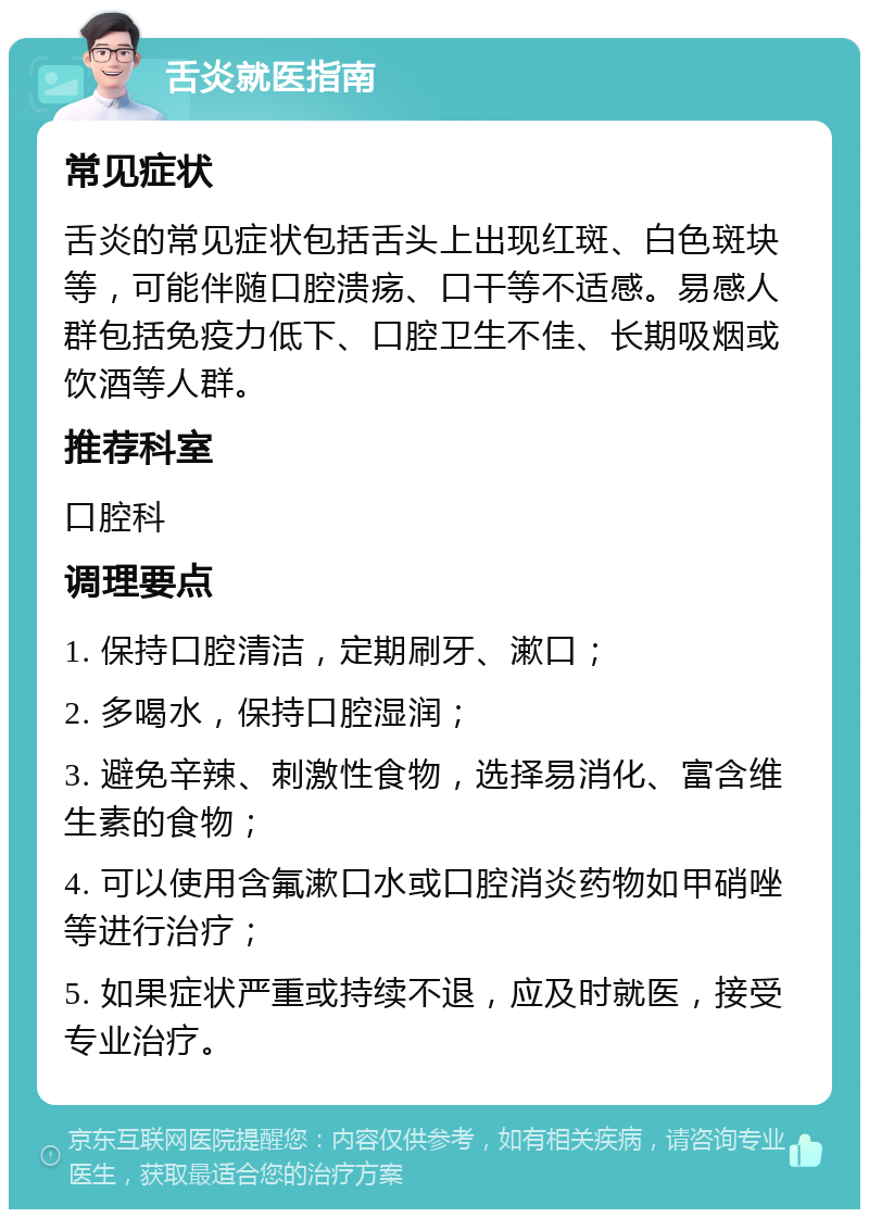 舌炎就医指南 常见症状 舌炎的常见症状包括舌头上出现红斑、白色斑块等，可能伴随口腔溃疡、口干等不适感。易感人群包括免疫力低下、口腔卫生不佳、长期吸烟或饮酒等人群。 推荐科室 口腔科 调理要点 1. 保持口腔清洁，定期刷牙、漱口； 2. 多喝水，保持口腔湿润； 3. 避免辛辣、刺激性食物，选择易消化、富含维生素的食物； 4. 可以使用含氟漱口水或口腔消炎药物如甲硝唑等进行治疗； 5. 如果症状严重或持续不退，应及时就医，接受专业治疗。