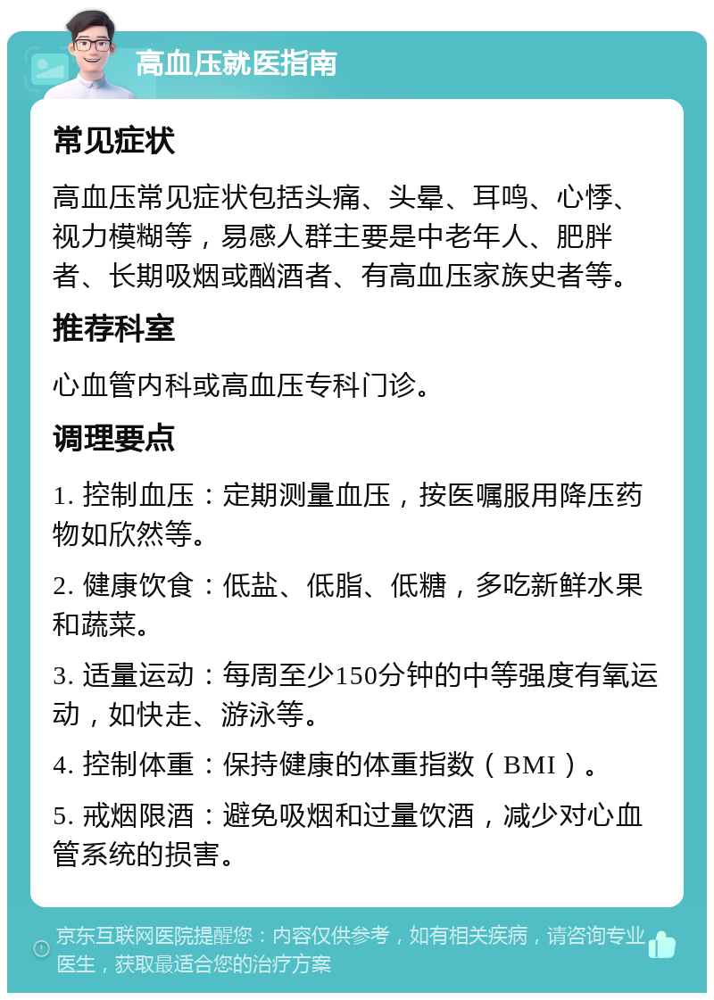 高血压就医指南 常见症状 高血压常见症状包括头痛、头晕、耳鸣、心悸、视力模糊等，易感人群主要是中老年人、肥胖者、长期吸烟或酗酒者、有高血压家族史者等。 推荐科室 心血管内科或高血压专科门诊。 调理要点 1. 控制血压：定期测量血压，按医嘱服用降压药物如欣然等。 2. 健康饮食：低盐、低脂、低糖，多吃新鲜水果和蔬菜。 3. 适量运动：每周至少150分钟的中等强度有氧运动，如快走、游泳等。 4. 控制体重：保持健康的体重指数（BMI）。 5. 戒烟限酒：避免吸烟和过量饮酒，减少对心血管系统的损害。