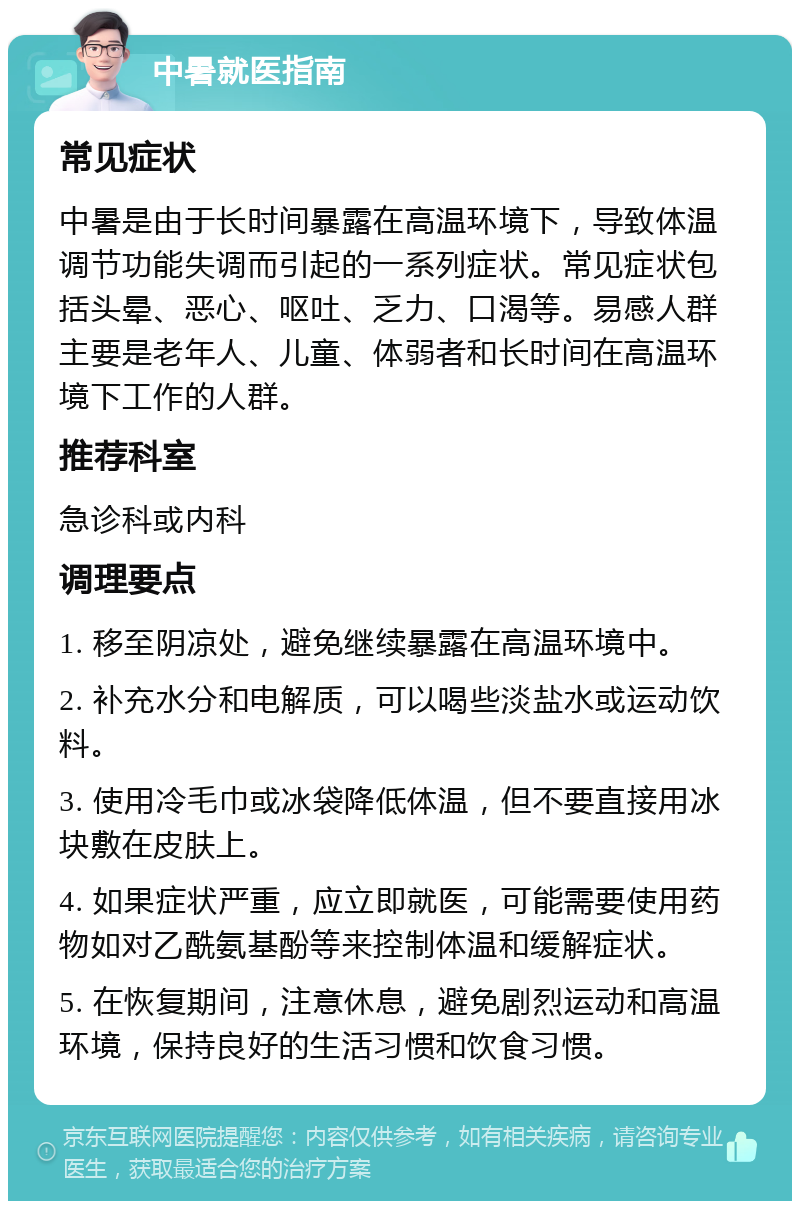 中暑就医指南 常见症状 中暑是由于长时间暴露在高温环境下，导致体温调节功能失调而引起的一系列症状。常见症状包括头晕、恶心、呕吐、乏力、口渴等。易感人群主要是老年人、儿童、体弱者和长时间在高温环境下工作的人群。 推荐科室 急诊科或内科 调理要点 1. 移至阴凉处，避免继续暴露在高温环境中。 2. 补充水分和电解质，可以喝些淡盐水或运动饮料。 3. 使用冷毛巾或冰袋降低体温，但不要直接用冰块敷在皮肤上。 4. 如果症状严重，应立即就医，可能需要使用药物如对乙酰氨基酚等来控制体温和缓解症状。 5. 在恢复期间，注意休息，避免剧烈运动和高温环境，保持良好的生活习惯和饮食习惯。