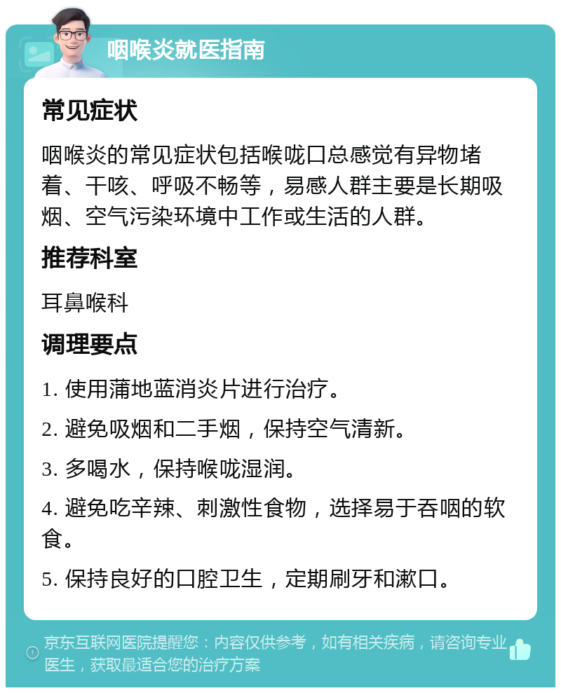 咽喉炎就医指南 常见症状 咽喉炎的常见症状包括喉咙口总感觉有异物堵着、干咳、呼吸不畅等，易感人群主要是长期吸烟、空气污染环境中工作或生活的人群。 推荐科室 耳鼻喉科 调理要点 1. 使用蒲地蓝消炎片进行治疗。 2. 避免吸烟和二手烟，保持空气清新。 3. 多喝水，保持喉咙湿润。 4. 避免吃辛辣、刺激性食物，选择易于吞咽的软食。 5. 保持良好的口腔卫生，定期刷牙和漱口。