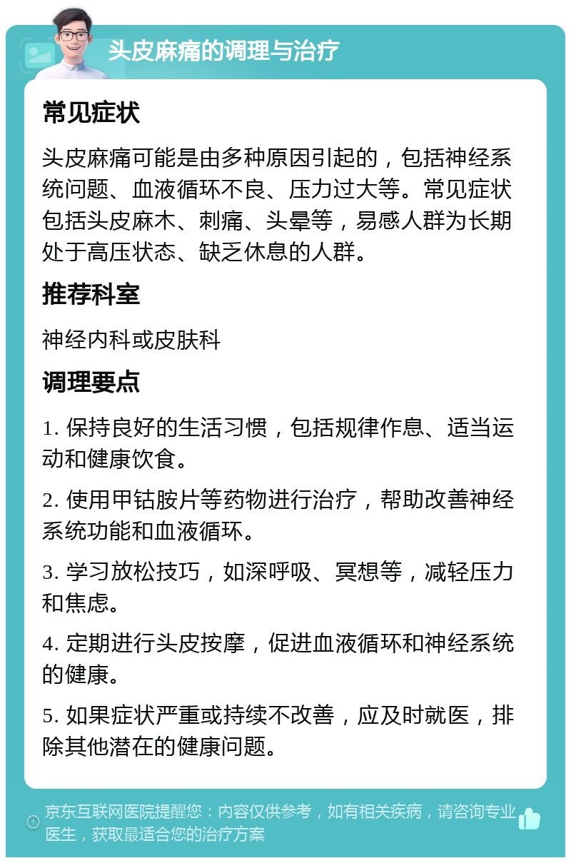 头皮麻痛的调理与治疗 常见症状 头皮麻痛可能是由多种原因引起的，包括神经系统问题、血液循环不良、压力过大等。常见症状包括头皮麻木、刺痛、头晕等，易感人群为长期处于高压状态、缺乏休息的人群。 推荐科室 神经内科或皮肤科 调理要点 1. 保持良好的生活习惯，包括规律作息、适当运动和健康饮食。 2. 使用甲钴胺片等药物进行治疗，帮助改善神经系统功能和血液循环。 3. 学习放松技巧，如深呼吸、冥想等，减轻压力和焦虑。 4. 定期进行头皮按摩，促进血液循环和神经系统的健康。 5. 如果症状严重或持续不改善，应及时就医，排除其他潜在的健康问题。