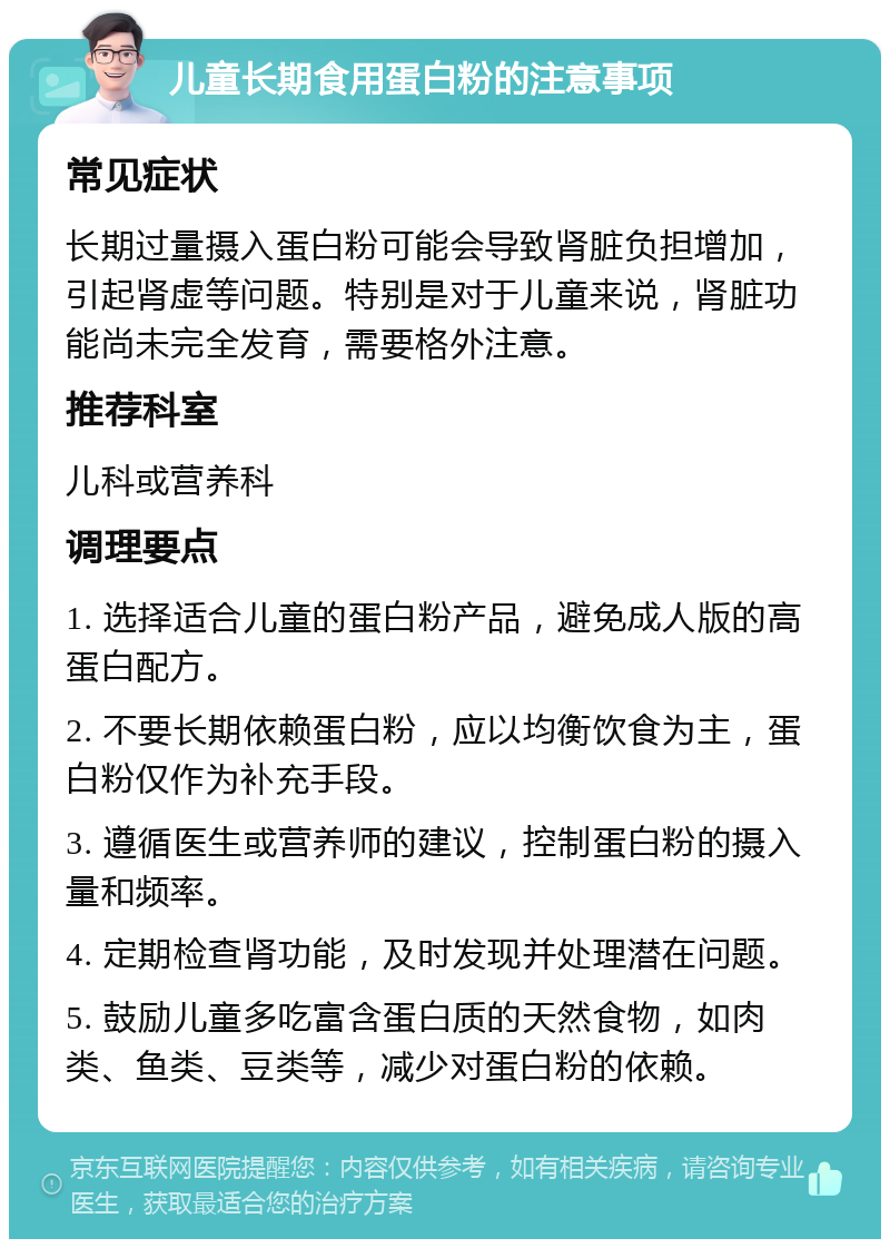 儿童长期食用蛋白粉的注意事项 常见症状 长期过量摄入蛋白粉可能会导致肾脏负担增加，引起肾虚等问题。特别是对于儿童来说，肾脏功能尚未完全发育，需要格外注意。 推荐科室 儿科或营养科 调理要点 1. 选择适合儿童的蛋白粉产品，避免成人版的高蛋白配方。 2. 不要长期依赖蛋白粉，应以均衡饮食为主，蛋白粉仅作为补充手段。 3. 遵循医生或营养师的建议，控制蛋白粉的摄入量和频率。 4. 定期检查肾功能，及时发现并处理潜在问题。 5. 鼓励儿童多吃富含蛋白质的天然食物，如肉类、鱼类、豆类等，减少对蛋白粉的依赖。