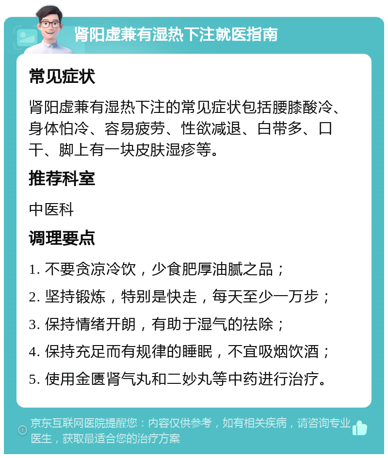 肾阳虚兼有湿热下注就医指南 常见症状 肾阳虚兼有湿热下注的常见症状包括腰膝酸冷、身体怕冷、容易疲劳、性欲减退、白带多、口干、脚上有一块皮肤湿疹等。 推荐科室 中医科 调理要点 1. 不要贪凉冷饮，少食肥厚油腻之品； 2. 坚持锻炼，特别是快走，每天至少一万步； 3. 保持情绪开朗，有助于湿气的祛除； 4. 保持充足而有规律的睡眠，不宜吸烟饮酒； 5. 使用金匮肾气丸和二妙丸等中药进行治疗。