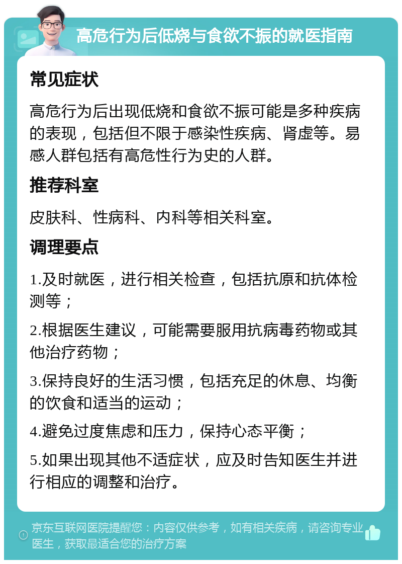 高危行为后低烧与食欲不振的就医指南 常见症状 高危行为后出现低烧和食欲不振可能是多种疾病的表现，包括但不限于感染性疾病、肾虚等。易感人群包括有高危性行为史的人群。 推荐科室 皮肤科、性病科、内科等相关科室。 调理要点 1.及时就医，进行相关检查，包括抗原和抗体检测等； 2.根据医生建议，可能需要服用抗病毒药物或其他治疗药物； 3.保持良好的生活习惯，包括充足的休息、均衡的饮食和适当的运动； 4.避免过度焦虑和压力，保持心态平衡； 5.如果出现其他不适症状，应及时告知医生并进行相应的调整和治疗。