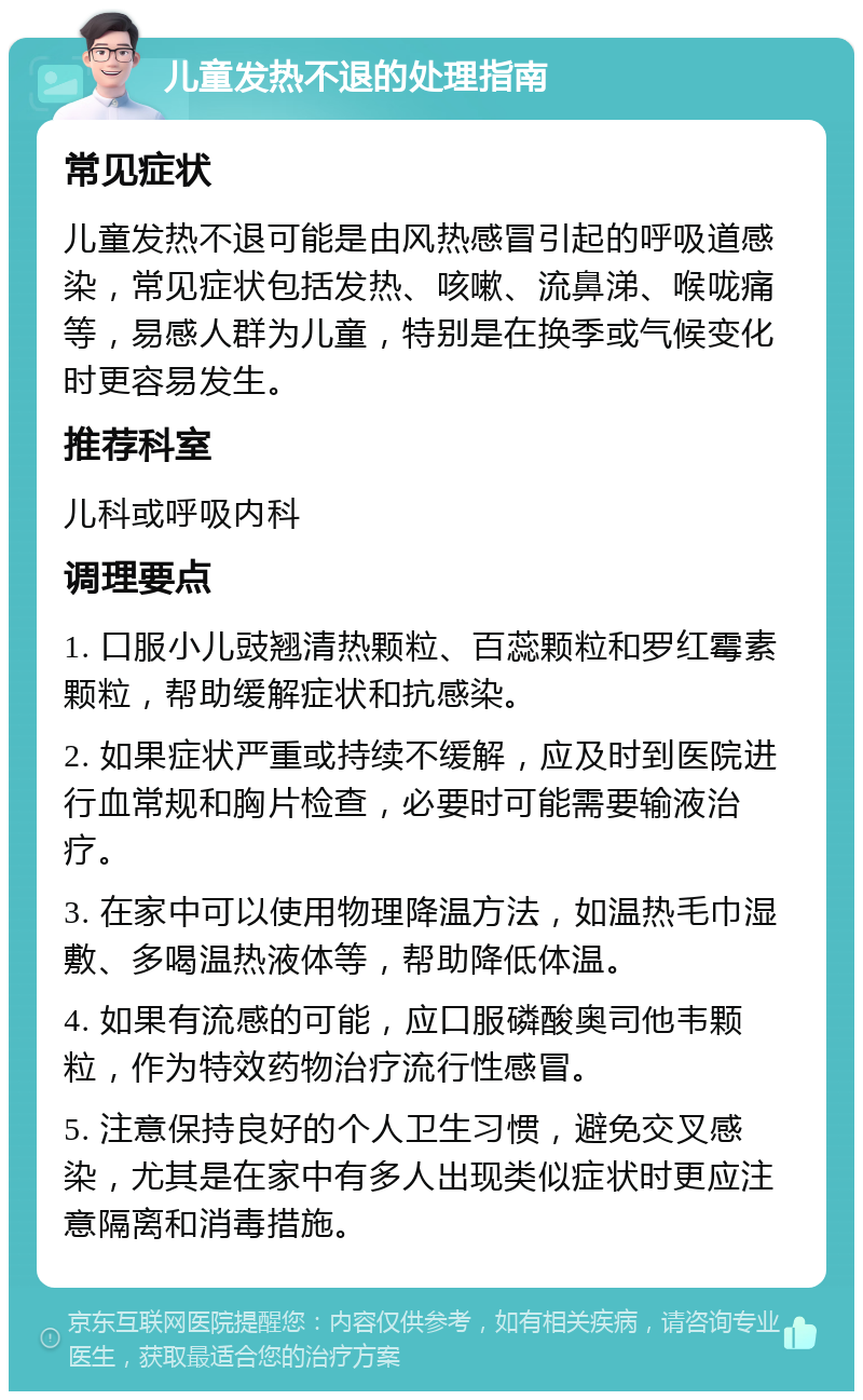 儿童发热不退的处理指南 常见症状 儿童发热不退可能是由风热感冒引起的呼吸道感染，常见症状包括发热、咳嗽、流鼻涕、喉咙痛等，易感人群为儿童，特别是在换季或气候变化时更容易发生。 推荐科室 儿科或呼吸内科 调理要点 1. 口服小儿豉翘清热颗粒、百蕊颗粒和罗红霉素颗粒，帮助缓解症状和抗感染。 2. 如果症状严重或持续不缓解，应及时到医院进行血常规和胸片检查，必要时可能需要输液治疗。 3. 在家中可以使用物理降温方法，如温热毛巾湿敷、多喝温热液体等，帮助降低体温。 4. 如果有流感的可能，应口服磷酸奥司他韦颗粒，作为特效药物治疗流行性感冒。 5. 注意保持良好的个人卫生习惯，避免交叉感染，尤其是在家中有多人出现类似症状时更应注意隔离和消毒措施。